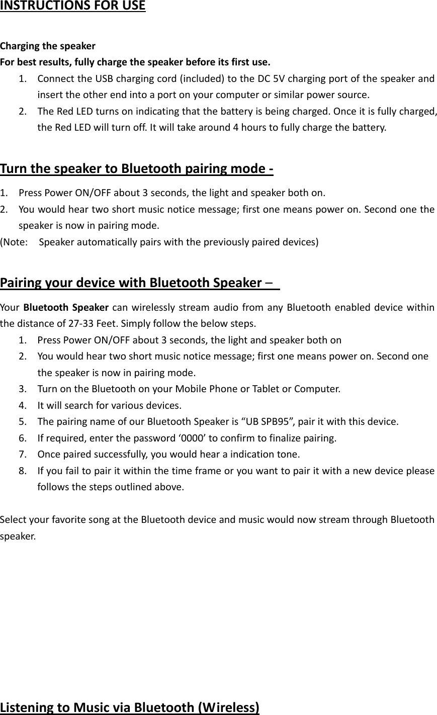   INSTRUCTIONSFORUSEChargingthespeakerForbestresults,fullychargethespeakerbeforeitsfirstuse.1. ConnecttheUSBchargingcord(included)totheDC5Vchargingportofthespeakerandinserttheotherendintoaportonyourcomputerorsimilarpowersource.2. TheRedLEDturnsonindicatingthatthebatteryisbeingcharged.Onceitisfullycharged,theRedLEDwillturnoff.Itwilltakearound4hourstofullychargethebattery.TurnthespeakertoBluetoothpairingmode‐1. PressPowerON/OFFabout3seconds,thelightandspeakerbothon.2. Youwouldheartwoshortmusicnoticemessage;firstonemeanspoweron.Secondonethespeakerisnowinpairingmode.(Note:Speakerautomaticallypairswiththepreviouslypaireddevices)PairingyourdevicewithBluetoothSpeaker&ndash; YourBluetoothSpeakercanwirelesslystreamaudiofromanyBluetoothenableddevicewithinthedistanceof27‐33Feet.Simplyfollowthebelowsteps.1. PressPowerON/OFFabout3seconds,thelightandspeakerbothon2. Youwouldheartwoshortmusicnoticemessage;firstonemeanspoweron.Secondonethespeakerisnowinpairingmode.3. TurnontheBluetoothonyourMobilePhoneorTabletorComputer.4. Itwillsearchforvariousdevices.5. ThepairingnameofourBluetoothSpeakeris&ldquo;UBSPB95&rdquo;,pairitwiththisdevice.6. Ifrequired,enterthepassword&lsquo;0000&rsquo;toconfirmtofinalizepairing.7. Oncepairedsuccessfully,youwouldhearaindicationtone.8. Ifyoufailtopairitwithinthetimeframeoryouwanttopairitwithanewdevicepleasefollowsthestepsoutlinedabove.SelectyourfavoritesongattheBluetoothdeviceandmusicwouldnowstreamthroughBluetoothspeaker.ListeningtoMusicviaBluetooth(Wireless)