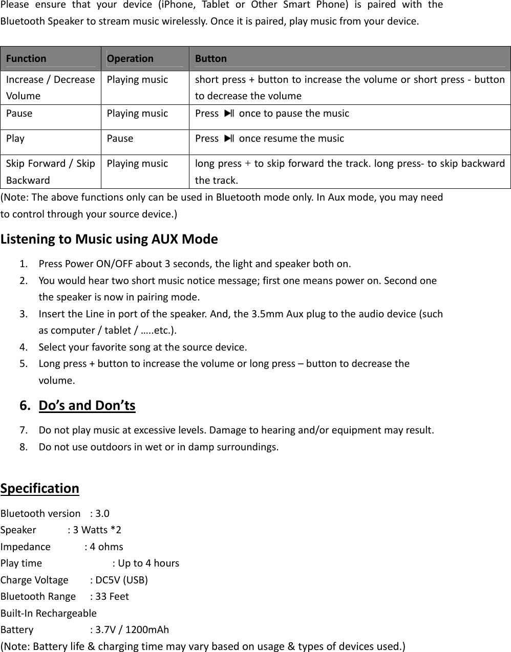   Pleaseensurethatyourdevice(iPhone,TabletorOtherSmartPhone)ispairedwiththeBluetoothSpeakertostreammusicwirelessly.Onceitispaired,playmusicfromyourdevice.FunctionOperationButtonIncrease/DecreaseVolumePlayingmusicshortpress+buttontoincreasethevolumeorshortpress‐buttontodecreasethevolumePausePlayingmusicPress  oncetopausethemusicPlayPausePress  onceresumethemusicSkipForward/SkipBackwardPlayingmusiclongpress+toskipforwardthetrack.longpress‐ toskipbackwardthetrack.(Note:TheabovefunctionsonlycanbeusedinBluetoothmodeonly.InAuxmode,youmayneedtocontrolthroughyoursourcedevice.)ListeningtoMusicusingAUXMode1. PressPowerON/OFFabout3seconds,thelightandspeakerbothon.2. Youwouldheartwoshortmusicnoticemessage;firstonemeanspoweron.Secondonethespeakerisnowinpairingmode.3. InserttheLineinportofthespeaker.And,the3.5mmAuxplugtotheaudiodevice(suchascomputer/tablet/&hellip;..etc.).4. Selectyourfavoritesongatthesourcedevice.5. Longpress+buttontoincreasethevolumeorlongpress&ndash;buttontodecreasethevolume.6. Do&rsquo;sandDon&rsquo;ts7. Donotplaymusicatexcessivelevels.Damagetohearingand/orequipmentmayresult.8. Donotuseoutdoorsinwetorindampsurroundings.SpecificationBluetoothversion:3.0Speaker :3Watts*2Impedance:4ohmsPlaytime :Upto4hoursChargeVoltage:DC5V(USB)BluetoothRange:33FeetBuilt‐InRechargeableBattery  :3.7V/1200mAh(Note:Batterylife&amp;chargingtimemayvarybasedonusage&amp;typesofdevicesused.)