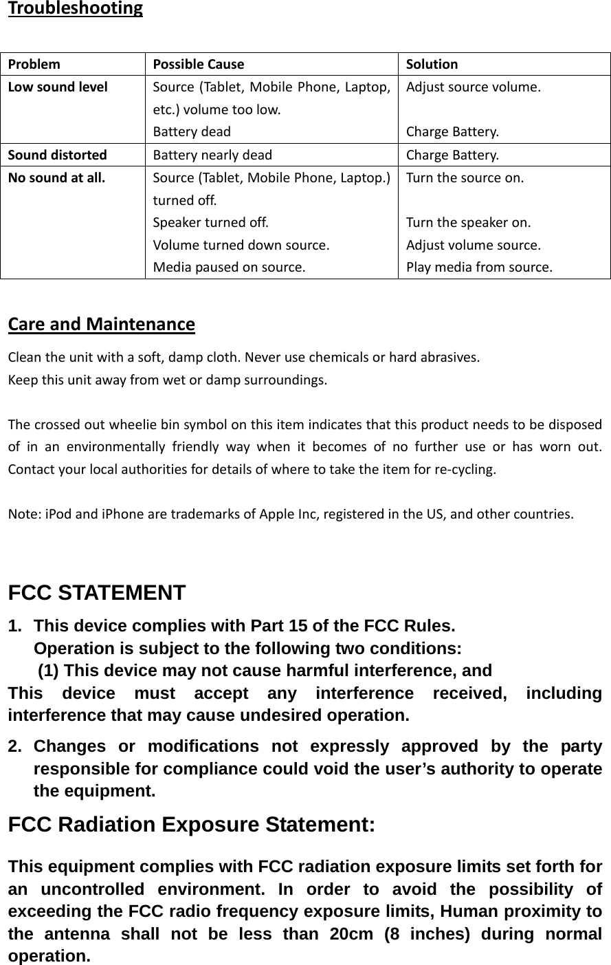   TroubleshootingProblemPossibleCauseSolutionLowsoundlevelSource(Tablet,MobilePhone,Laptop,etc.)volumetoolow.BatterydeadAdjustsourcevolume.ChargeBattery.SounddistortedBatterynearlydeadChargeBattery.Nosoundatall.Source(Tablet,MobilePhone,Laptop.)turnedoff.Speakerturnedoff.Volumeturneddownsource.Mediapausedonsource.Turnthesourceon.Turnthespeakeron.Adjustvolumesource.Playmediafromsource.CareandMaintenanceCleantheunitwithasoft,dampcloth.Neverusechemicalsorhardabrasives.Keepthisunitawayfromwetordampsurroundings.Thecrossedoutwheeliebinsymbolonthisitemindicatesthatthisproductneedstobedisposedofinanenvironmentallyfriendlywaywhenitbecomesofnofurtheruseorhaswornout.Contactyourlocalauthoritiesfordetailsofwheretotaketheitemforre‐cycling.Note:iPodandiPhonearetrademarksofAppleInc,registeredintheUS,andothercountries.FCC STATEMENT 1.  This device complies with Part 15 of the FCC Rules. Operation is subject to the following two conditions: (1) This device may not cause harmful interference, and This device must accept any interference received, including interference that may cause undesired operation. 2. Changes or modifications not expressly approved by the party responsible for compliance could void the user&rsquo;s authority to operate the equipment. FCC Radiation Exposure Statement:  This equipment complies with FCC radiation exposure limits set forth for an uncontrolled environment. In order to avoid the possibility of exceeding the FCC radio frequency exposure limits, Human proximity to the antenna shall not be less than 20cm (8 inches) during normal operation. 