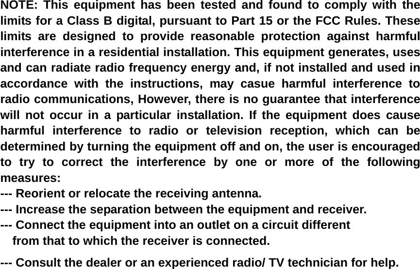    NOTE: This equipment has been tested and found to comply with the limits for a Class B digital, pursuant to Part 15 or the FCC Rules. These limits are designed to provide reasonable protection against harmful interference in a residential installation. This equipment generates, uses and can radiate radio frequency energy and, if not installed and used in accordance with the instructions, may casue harmful interference to radio communications, However, there is no guarantee that interference will not occur in a particular installation. If the equipment does cause harmful interference to radio or television reception, which can be determined by turning the equipment off and on, the user is encouraged to try to correct the interference by one or more of the following measures: --- Reorient or relocate the receiving antenna. --- Increase the separation between the equipment and receiver. --- Connect the equipment into an outlet on a circuit different     from that to which the receiver is connected. --- Consult the dealer or an experienced radio/ TV technician for help.