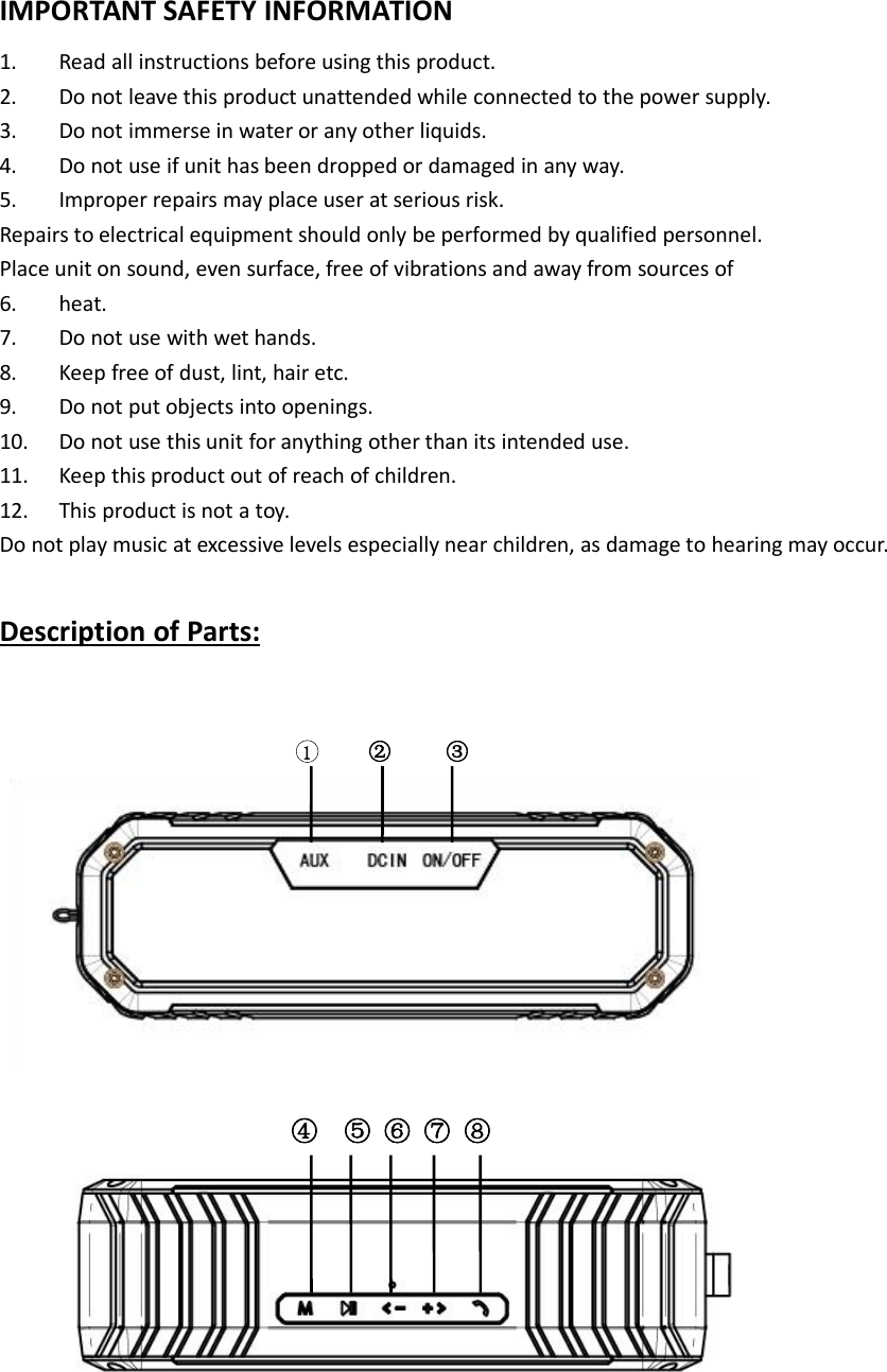 IMPORTANT SAFETY INFORMATION1. Read all instructions before using this product.2. Do not leave this product unattended while connected to the power supply.3. Do not immerse in water or any other liquids.4. Do not use if unit has been dropped or damaged in any way.5. Improper repairs may place user at serious risk.Repairs to electrical equipment should only be performed by qualified personnel.Place unit on sound, even surface, free of vibrations and away from sources of6. heat.7. Do not use with wet hands.8. Keep free of dust, lint, hair etc.9. Do not put objects into openings.10. Do not use this unit for anything other than its intended use.11. Keep this product out of reach of children.12. This product is not a toy.Do not play music at excessive levels especially near children, as damage to hearing may occur.Description of Parts:1② ③④ ⑤ ⑥ ⑦ ⑧