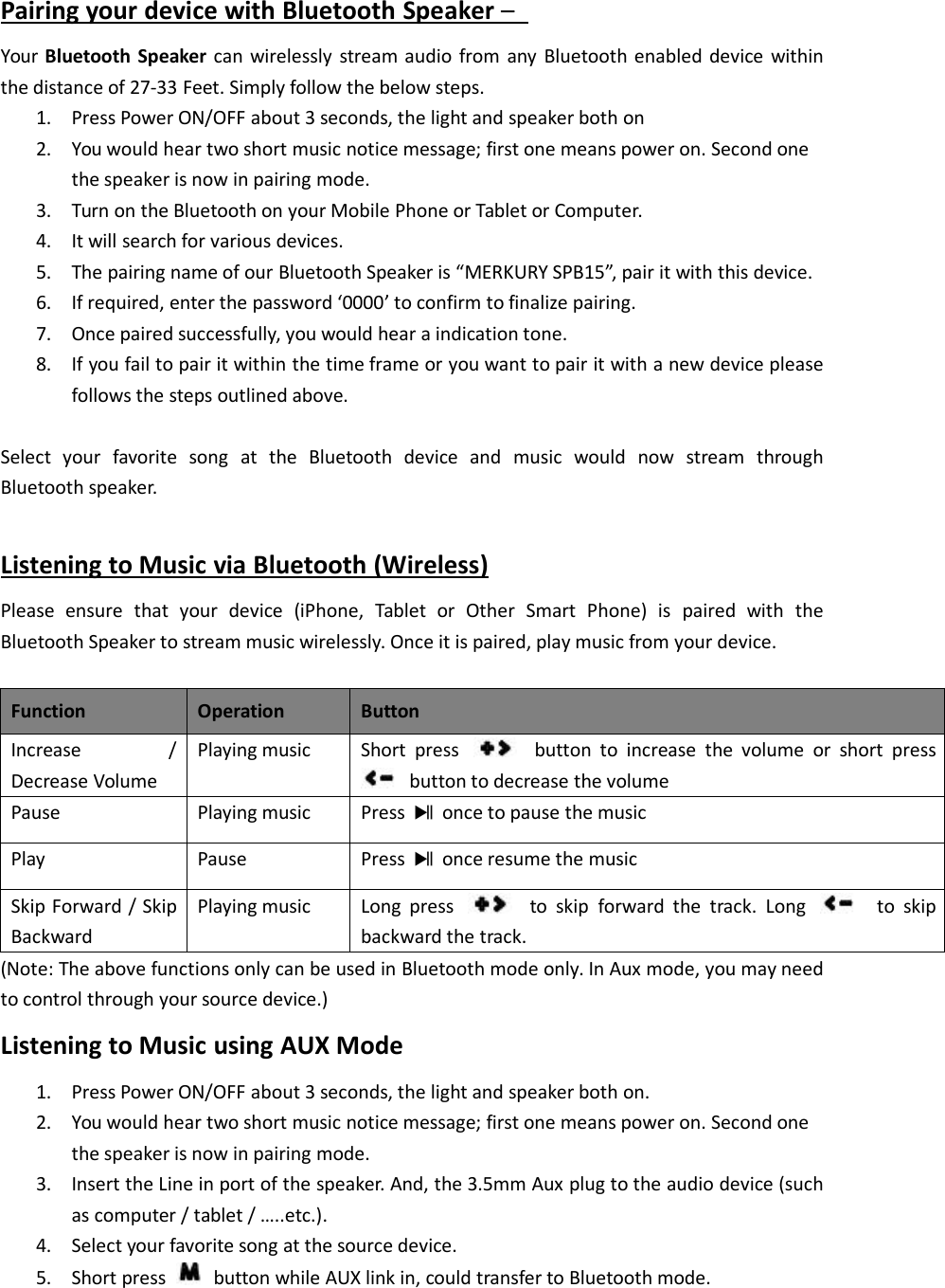 Pairing your device with Bluetooth Speaker &ndash;Your Bluetooth Speaker can wirelessly stream audio from any Bluetooth enabled device withinthe distance of 27-33 Feet. Simply follow the below steps.1. Press Power ON/OFF about 3 seconds, the light and speaker both on2. You would hear two short music notice message; first one means power on. Second onethe speaker is now in pairing mode.3. Turn on the Bluetooth on your Mobile Phone or Tablet or Computer.4. It will search for various devices.5. The pairing name of our Bluetooth Speaker is &ldquo;MERKURY SPB15&rdquo;, pair it with this device.6. If required, enter the password &lsquo;0000&rsquo; to confirm to finalize pairing.7. Once paired successfully, you would hear a indication tone.8. If you fail to pair it within the time frame or you want to pair it with a new device pleasefollows the steps outlined above.Select your favorite song at the Bluetooth device and music would now stream throughBluetooth speaker.Listening to Music via Bluetooth (Wireless)Please ensure that your device (iPhone, Tablet or Other Smart Phone) is paired with theBluetooth Speaker to stream music wirelessly. Once it is paired, play music from your device.FunctionOperationButtonIncrease /Decrease VolumePlaying musicShort press button to increase the volume or short pressbutton to decrease the volumePausePlaying musicPress once to pause the musicPlayPausePress once resume the musicSkip Forward / SkipBackwardPlaying musicLong press to skip forward the track. Long to skipbackward the track.(Note: The above functions only can be used in Bluetooth mode only. In Aux mode, you may needto control through your source device.)Listening to Music using AUX Mode1. Press Power ON/OFF about 3 seconds, the light and speaker both on.2. You would hear two short music notice message; first one means power on. Second onethe speaker is now in pairing mode.3. Insert the Line in port of the speaker. And, the 3.5mm Aux plug to the audio device (suchas computer / tablet / &hellip;..etc.).4. Select your favorite song at the source device.5. Short press button while AUX link in, could transfer to Bluetooth mode.