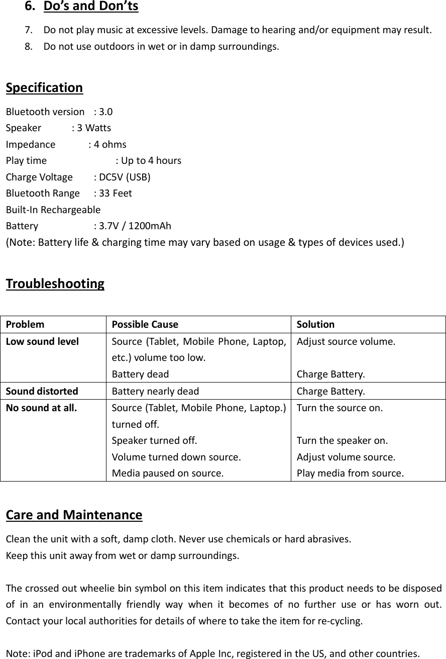 6. Do&rsquo;s and Don&rsquo;ts7. Do not play music at excessive levels. Damage to hearing and/or equipment may result.8. Do not use outdoors in wet or in damp surroundings.SpecificationBluetooth version : 3.0Speaker : 3 WattsImpedance : 4 ohmsPlay time : Up to 4 hoursCharge Voltage : DC5V (USB)Bluetooth Range : 33 FeetBuilt-In RechargeableBattery : 3.7V / 1200mAh(Note: Battery life &amp; charging time may vary based on usage &amp; types of devices used.)TroubleshootingProblemPossible CauseSolutionLow sound levelSource (Tablet, Mobile Phone, Laptop,etc.) volume too low.Battery deadAdjust source volume.Charge Battery.Sound distortedBattery nearly deadCharge Battery.No sound at all.Source (Tablet, Mobile Phone, Laptop.)turned off.Speaker turned off.Volume turned down source.Media paused on source.Turn the source on.Turn the speaker on.Adjust volume source.Play media from source.Care and MaintenanceClean the unit with a soft, damp cloth. Never use chemicals or hard abrasives.Keep this unit away from wet or damp surroundings.The crossed out wheelie bin symbol on this item indicates that this product needs to be disposedof in an environmentally friendly way when it becomes of no further use or has worn out.Contact your local authorities for details of where to take the item for re-cycling.Note: iPod and iPhone are trademarks of Apple Inc, registered in the US, and other countries.