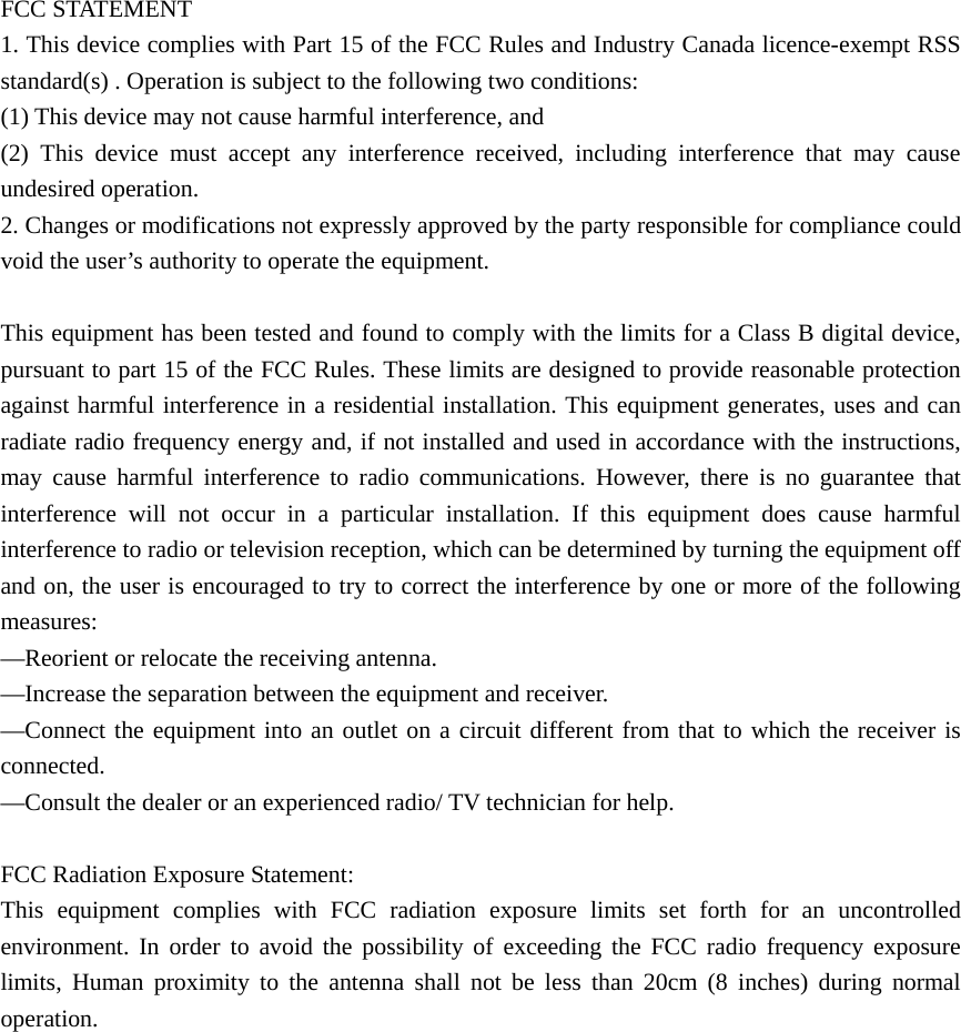  FCC STATEMENT    1. This device complies with Part 15 of the FCC Rules and Industry Canada licence-exempt RSS standard(s) . Operation is subject to the following two conditions:       (1) This device may not cause harmful interference, and       (2) This device must accept any interference received, including interference that may cause undesired operation.    2. Changes or modifications not expressly approved by the party responsible for compliance could void the user&rsquo;s authority to operate the equipment.        This equipment has been tested and found to comply with the limits for a Class B digital device, pursuant to part 15 of the FCC Rules. These limits are designed to provide reasonable protection against harmful interference in a residential installation. This equipment generates, uses and can radiate radio frequency energy and, if not installed and used in accordance with the instructions, may cause harmful interference to radio communications. However, there is no guarantee that interference will not occur in a particular installation. If this equipment does cause harmful interference to radio or television reception, which can be determined by turning the equipment off and on, the user is encouraged to try to correct the interference by one or more of the following measures:    &mdash;Reorient or relocate the receiving antenna.       &mdash;Increase the separation between the equipment and receiver.         &mdash;Connect the equipment into an outlet on a circuit different from that to which the receiver is connected.     &mdash;Consult the dealer or an experienced radio/ TV technician for help.      FCC Radiation Exposure Statement:  This equipment complies with FCC radiation exposure limits set forth for an uncontrolled environment. In order to avoid the possibility of exceeding the FCC radio frequency exposure limits, Human proximity to the antenna shall not be less than 20cm (8 inches) during normal operation. 