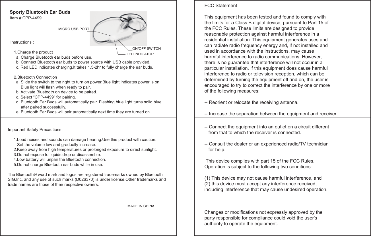 Item #:CPP-4499Sporty Bluetooth Ear BudsInstructions :   1.Charge the product     a. Charge Bluetooth ear buds before use.     b. Connect Bluetooth ear buds to power source with USB cable provided.     c. Red LED indicates charging.It takes 1.5-2hr to fully charge the ear buds.      2.Bluetooth Connection      a. Slide the switch to the right to turn on power.Blue light indicates power is on.         Blue light will flash when ready to pair.     b. Activate Bluetooth on device to be paired.     c. Select &ldquo;CPP-4499&rdquo; for pairing.     d. Bluetooth Ear Buds will automatically pair. Flashing blue light turns solid blue          after paired successfully.     e. Bluetooth Ear Buds will pair automatically next time they are turned on.Important Safety Precautions          1.Loud noises and sounds can damage hearing.Use this product with caution.         Set the volume low and gradually increase.     2.Keep away from high temperatures or prolonged exposure to direct sunlight.     3.Do not expose to liquids,drop or disassemble.     4.Low battery will unpair the Bluetooth connection.     5.Do not charge Bluetooth ear buds while in use.The Bluetooth&reg; word mark and logos are registered trademarks owned by Bluetooth SIG,Inc. and any use of such marks (D026370) is under license.Other trademarks and trade names are those of their respective owners.                                                                                                                                                                                  MADE IN CHINALED INDICATORMICRO USB PORTON/OFF SWITCHFCC StatementThis equipment has been tested and found to comply with the limits for a Class B digital device, pursuant to Part 15 of the FCC Rules. These limits are designed to provide reasonable protection against harmful interference in a residential installation. This equipment generates uses and can radiate radio frequency energy and, if not installed and used in accordance with the instructions, may cause harmful interference to radio communications. However, there is no guarantee that interference will not occur in a particular installation. If this equipment does cause harmful interference to radio or television reception, which can be determined by turning the equipment off and on, the user is encouraged to try to correct the interference by one or more of the following measures:-- Reorient or relocate the receiving antenna. -- Increase the separation between the equipment and receiver.  -- Connect the equipment into an outlet on a circuit different    from that to which the receiver is connected. -- Consult the dealer or an experienced radio/TV technician    for help. This device complies with part 15 of the FCC Rules. Operation is subject to the following two conditions:(1) This device may not cause harmful interference, and (2) this device must accept any interference received, including interference that may cause undesired operation. Changes or modifications not expressly approved by the party responsible for compliance could void the user's authority to operate the equipment.