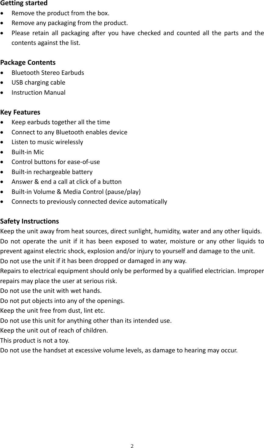  2  Gettingstarted Removetheproductfromthebox. Removeanypackagingfromtheproduct. Pleaseretainallpackagingafteryouhavecheckedandcountedallthepartsandthecontentsagainstthelist.PackageContents BluetoothStereoEarbuds USBchargingcable InstructionManualKeyFeatures Keepearbudstogetherallthetime ConnecttoanyBluetoothenablesdevice Listentomusicwirelessly Built‐inMic Controlbuttonsforease‐of‐use Built‐inrechargeablebattery Answer&amp;endacallatclickofabutton Built‐inVolume&amp;MediaControl(pause/play) ConnectstopreviouslyconnecteddeviceautomaticallySafetyInstructionsKeeptheunitawayfromheatsources,directsunlight,humidity,waterandanyotherliquids.Donotoperatetheunitifithasbeenexposedtowater,moistureoranyotherliquidstopreventagainstelectricshock,explosionand/orinjurytoyourselfanddamagetotheunit.Donotusetheunitifithasbeendroppedordamagedinanyway.Repairstoelectricalequipmentshouldonlybeperformedbyaqualifiedelectrician.Improperrepairsmayplacetheuseratseriousrisk.Donotusetheunitwithwethands.Donotputobjectsintoanyoftheopenings.Keeptheunitfreefromdust,lintetc.Donotusethisunitforanythingotherthanitsintendeduse.Keeptheunitoutofreachofchildren.Thisproductisnotatoy.Donotusethehandsetatexcessivevolumelevels,asdamagetohearingmayoccur.