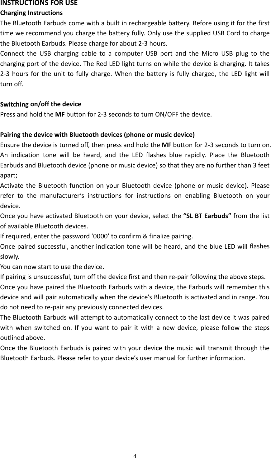  4  INSTRUCTIONSFORUSEChargingInstructionsTheBluetoothEarbudscomewithabuiltinrechargeablebattery.Beforeusingitforthefirsttimewerecommendyouchargethebatteryfully.OnlyusethesuppliedUSBCordtochargetheBluetoothEarbuds.Pleasechargeforabout2‐3hours.ConnecttheUSBchargingcabletoacomputerUSBportandtheMicroUSBplugtothechargingportofthedevice.TheRedLEDlightturnsonwhilethedeviceischarging.Ittakes2‐3hoursfortheunittofullycharge.Whenthebatteryisfullycharged,theLEDlightwillturnoff.Switchingon/offthedevicePressandholdtheMFbuttonfor2‐3secondstoturnON/OFFthedevice.PairingthedevicewithBluetoothdevices(phoneormusicdevice)Ensurethedeviceisturnedoff,thenpressandholdtheMFbuttonfor2‐3secondstoturnon.Anindicationtonewillbeheard,andtheLEDflashesbluerapidly.PlacetheBluetoothEarbudsandBluetoothdevice(phoneormusicdevice)sothattheyarenofurtherthan3feetapart;ActivatetheBluetoothfunctiononyourBluetoothdevice(phoneormusicdevice).Pleaserefertothemanufacturer&rsquo;sinstructionsforinstructionsonenablingBluetoothonyourdevice.OnceyouhaveactivatedBluetoothonyourdevice,selectthe&ldquo;SLBTEarbuds&rdquo;fromthelistofavailableBluetoothdevices.Ifrequired,enterthepassword&lsquo;0000&rsquo;toconfirm&amp;finalizepairing.Oncepairedsuccessful,anotherindicationtonewillbeheard,andtheblueLEDwillflashesslowly.Youcannowstarttousethedevice.Ifpairingisunsuccessful,turnoffthedevicefirstandthenre‐pairfollowingtheabovesteps.OnceyouhavepairedtheBluetoothEarbudswithadevice,theEarbudswillrememberthisdeviceandwillpairautomaticallywhenthedevice&rsquo;sBluetoothisactivatedandinrange.Youdonotneedtore‐pairanypreviouslyconnecteddevices.TheBluetoothEarbudswillattempttoautomaticallyconnecttothelastdeviceitwaspairedwithwhenswitchedon.Ifyouwanttopairitwithanewdevice,pleasefollowthestepsoutlinedabove.OncetheBluetoothEarbudsispairedwithyourdevicethemusicwilltransmitthroughtheBluetoothEarbuds.Pleaserefertoyourdevice&rsquo;susermanualforfurtherinformation.