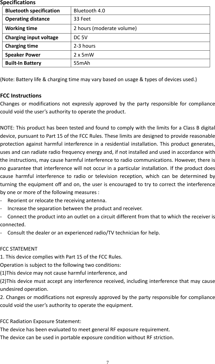  7  SpecificationsBluetoothspecificationBluetooth4.0Operatingdistance33FeetWorkingtime2hours(moderatevolume)CharginginputvoltageDC5VChargingtime2‐3hoursSpeakerPower2x5mWBuilt‐InBattery55mAh(Note:Batterylife&amp;chargingtimemayvarybasedonusage&amp;typesofdevicesused.)FCCInstructionsChangesormodificationsnotexpresslyapprovedbythepartyresponsibleforcompliancecouldvoidtheuser&rsquo;sauthoritytooperatetheproduct.NOTE:ThisproducthasbeentestedandfoundtocomplywiththelimitsforaClassBdigitaldevice,pursuanttoPart15oftheFCCRules.Theselimitsaredesignedtoprovidereasonableprotectionagainstharmfulinterferenceinaresidentialinstallation.Thisproductgenerates,usesandcanradiateradiofrequencyenergyand,ifnotinstalledandusedinaccordancewiththeinstructions,maycauseharmfulinterferencetoradiocommunications.However,thereisnoguaranteethatinterferencewillnotoccurinaparticularinstallation.Iftheproductdoescauseharmfulinterferencetoradioortelevisionreception,whichcanbedeterminedbyturningtheequipmentoffandon,theuserisencouragedtotrytocorrecttheinterferencebyoneormoreofthefollowingmeasures:‐  Reorientorrelocatethereceivingantenna.‐  Increasetheseparationbetweentheproductandreceiver.‐  Connecttheproductintoanoutletonacircuitdifferentfromthattowhichthereceiverisconnected.‐  Consultthedealeroranexperiencedradio/TVtechnicianforhelp.FCCSTATEMENT1.ThisdevicecomplieswithPart15oftheFCCRules.Operationissubjecttothefollowingtwoconditions:(1)Thisdevicemaynotcauseharmfulinterference,and(2)Thisdevicemustacceptanyinterferencereceived,includinginterferencethatmaycauseundesiredoperation.2.Changesormodificationsnotexpresslyapprovedbythepartyresponsibleforcompliancecouldvoidtheuser&rsquo;sauthoritytooperatetheequipment.FCCRadiationExposureStatement:ThedevicehasbeenevaluatedtomeetgeneralRFexposurerequirement.ThedevicecanbeusedinportableexposureconditionwithoutRFstriction.