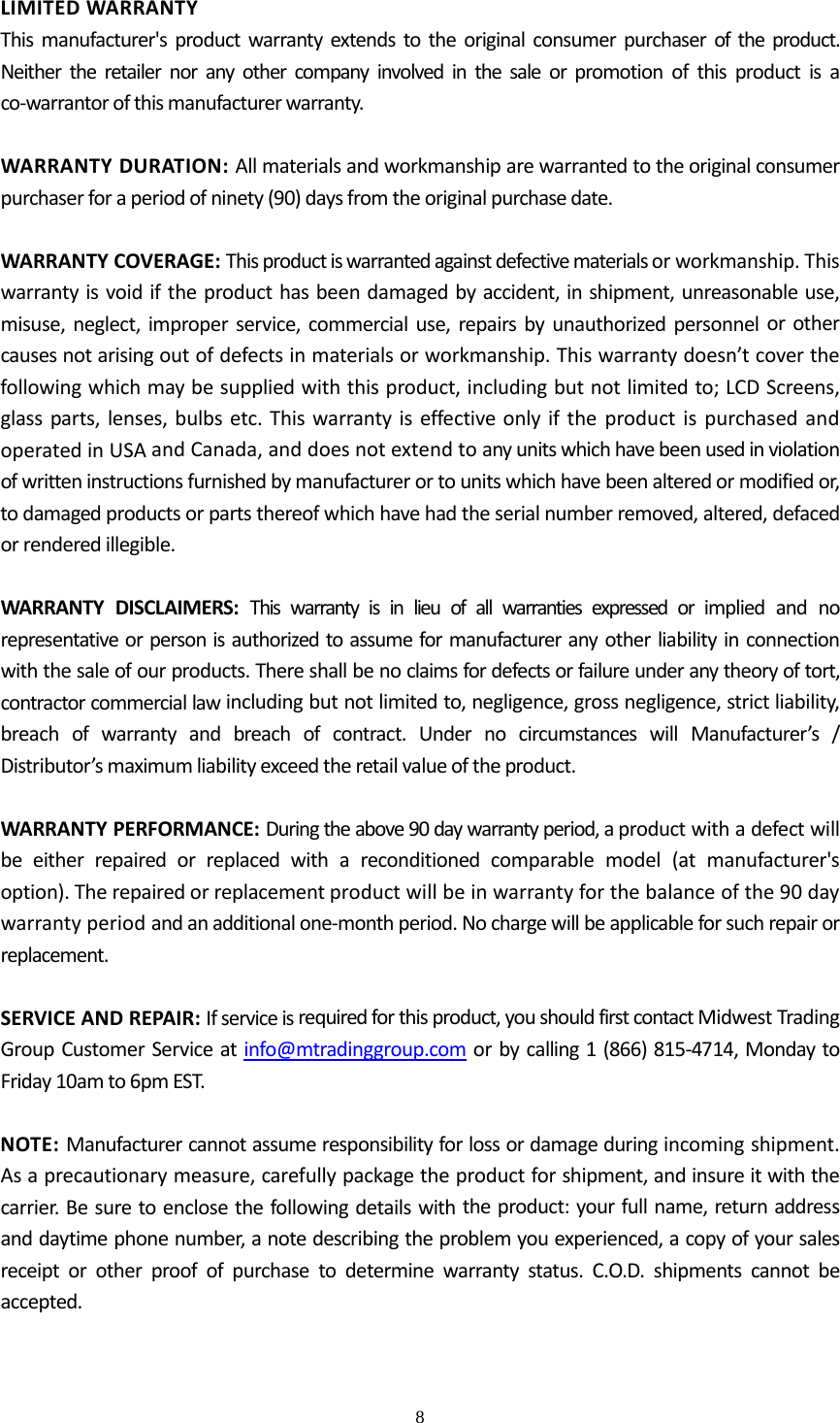  8  LIMITEDWARRANTYThismanufacturer'sproductwarrantyextendstotheoriginalconsumerpurchaseroftheproduct.Neithertheretailernoranyothercompanyinvolvedinthesaleorpromotionofthisproductisaco‐warrantorofthismanufacturerwarranty.WARRANTYDURATION:Allmaterialsandworkmanshiparewarrantedtotheoriginalconsumerpurchaserforaperiodofninety(90)daysfromtheoriginalpurchasedate.WARRANTYCOVERAGE:Thisproductiswarrantedagainstdefectivematerialsorworkmanship.Thiswarrantyisvoidiftheproducthasbeendamagedbyaccident,inshipment,unreasonableuse,misuse,neglect,improperservice,commercialuse,repairsbyunauthorizedpersonnelorothercausesnotarisingoutofdefectsinmaterialsorworkmanship.Thiswarrantydoesn&rsquo;tcoverthefollowingwhichmaybesuppliedwiththisproduct,includingbutnotlimitedto;LCDScreens,glassparts,lenses,bulbsetc.ThiswarrantyiseffectiveonlyiftheproductispurchasedandoperatedinUSAandCanada,anddoesnotextendtoanyunitswhichhavebeenusedinviolationofwritteninstructionsfurnishedbymanufacturerortounitswhichhavebeenalteredormodifiedor,todamagedproductsorpartsthereofwhichhavehadtheserialnumberremoved,altered,defacedorrenderedillegible.WARRANTYDISCLAIMERS:Thiswarrantyisinlieuofallwarrantiesexpressedorimpliedandnorepresentativeorpersonisauthorizedtoassumeformanufactureranyotherliabilityinconnectionwiththesaleofourproducts.Thereshallbenoclaimsfordefectsorfailureunderanytheoryoftort,contractorcommerciallawincludingbutnotlimitedto,negligence,grossnegligence,strictliability,breachofwarrantyandbreachofcontract.UndernocircumstanceswillManufacturer&rsquo;s/Distributor&rsquo;smaximumliabilityexceedtheretailvalueoftheproduct.WARRANTYPERFORMANCE:Duringtheabove90daywarrantyperiod,aproductwithadefectwillbeeitherrepairedorreplacedwithareconditionedcomparablemodel(atmanufacturer'soption).Therepairedorreplacementproductwillbeinwarrantyforthebalanceofthe90daywarrantyperiodandanadditionalone‐monthperiod.Nochargewillbeapplicableforsuchrepairorreplacement.SERVICEANDREPAIR:Ifserviceisrequiredforthisproduct,youshouldfirstcontactMidwestTradingGroupCustomerServiceatinfo@mtradinggroup.comorbycalling1(866)815‐4714,MondaytoFriday10amto6pmEST.NOTE:Manufacturercannotassumeresponsibilityforlossordamageduringincomingshipment.Asaprecautionarymeasure,carefullypackagetheproductforshipment,andinsureitwiththecarrier.Besuretoenclosethefollowingdetailswiththeproduct:yourfullname,returnaddressanddaytimephonenumber,anotedescribingtheproblemyouexperienced,acopyofyoursalesreceiptorotherproofofpurchasetodeterminewarrantystatus.C.O.D.shipmentscannotbeaccepted.