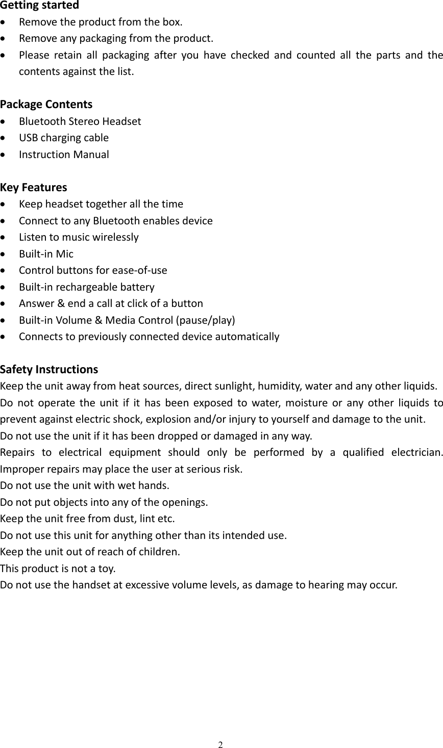 2Getting startedRemove the product from the box.Remove any packaging from the product.Please retain all packaging after you have checked and counted all the parts and thecontents against the list.Package ContentsBluetooth Stereo HeadsetUSB charging cableInstruction ManualKey FeaturesKeep headset together all the timeConnect to any Bluetooth enables deviceListen to music wirelesslyBuilt-in MicControl buttons for ease-of-useBuilt-in rechargeable batteryAnswer &amp; end a call at click of a buttonBuilt-in Volume &amp; Media Control (pause/play)Connects to previously connected device automaticallySafety InstructionsKeep the unit away from heat sources, direct sunlight, humidity, water and any other liquids.Do not operate the unit if it has been exposed to water, moisture or any other liquids toprevent against electric shock, explosion and/or injury to yourself and damage to the unit.Do not use the unit if it has been dropped or damaged in any way.Repairs to electrical equipment should only be performed by a qualified electrician.Improper repairs may place the user at serious risk.Do not use the unit with wet hands.Do not put objects into any of the openings.Keep the unit free from dust, lint etc.Do not use this unit for anything other than its intended use.Keep the unit out of reach of children.This product is not a toy.Do not use the handset at excessive volume levels, as damage to hearing may occur.