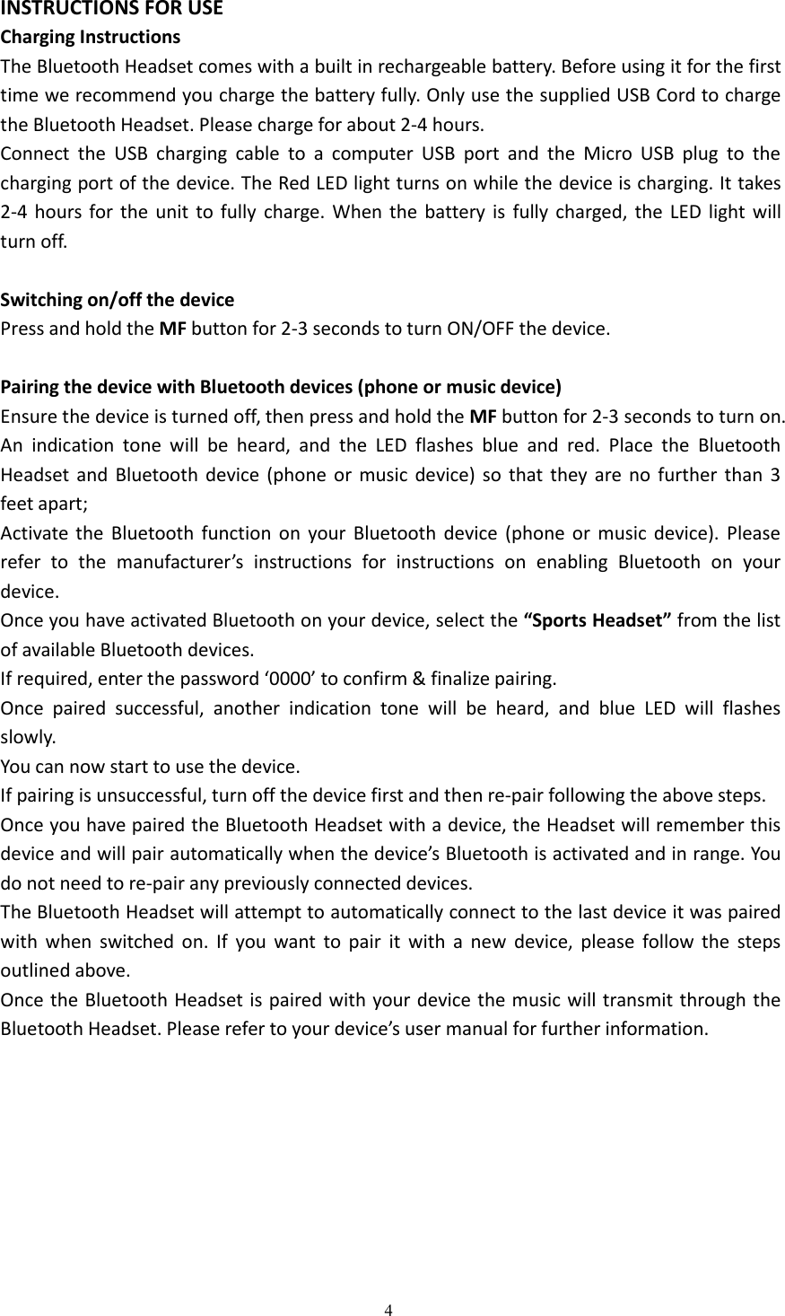 4INSTRUCTIONS FOR USECharging InstructionsThe Bluetooth Headset comes with a built in rechargeable battery. Before using it for the firsttime we recommend you charge the battery fully. Only use the supplied USB Cord to chargethe Bluetooth Headset. Please charge for about 2-4 hours.Connect the USB charging cable to a computer USB port and the Micro USB plug to thecharging port of the device. The Red LED light turns on while the device is charging. It takes2-4 hours for the unit to fully charge. When the battery is fully charged, the LED light willturn off.Switching on/off the devicePress and hold the MF button for 2-3 seconds to turn ON/OFF the device.Pairing the device with Bluetooth devices (phone or music device)Ensure the device is turned off, then press and hold the MF button for 2-3 seconds to turn on.An indication tone will be heard, and the LED flashes blue and red. Place the BluetoothHeadset and Bluetooth device (phone or music device) so that they are no further than 3feet apart;Activate the Bluetooth function on your Bluetooth device (phone or music device). Pleaserefer to the manufacturer&rsquo;s instructions for instructions on enabling Bluetooth on yourdevice.Once you have activated Bluetooth on your device, select the &ldquo;Sports Headset&rdquo; from the listof available Bluetooth devices.If required, enter the password &lsquo;0000&rsquo; to confirm &amp; finalize pairing.Once paired successful, another indication tone will be heard, and blue LED will flashesslowly.You can now start to use the device.If pairing is unsuccessful, turn off the device first and then re-pair following the above steps.Once you have paired the Bluetooth Headset with a device, the Headset will remember thisdevice and will pair automatically when the device&rsquo;s Bluetooth is activated and in range. Youdo not need to re-pair any previously connected devices.The Bluetooth Headset will attempt to automatically connect to the last device it was pairedwith when switched on. If you want to pair it with a new device, please follow the stepsoutlined above.Once the Bluetooth Headset is paired with your device the music will transmit through theBluetooth Headset. Please refer to your device&rsquo;s user manual for further information.