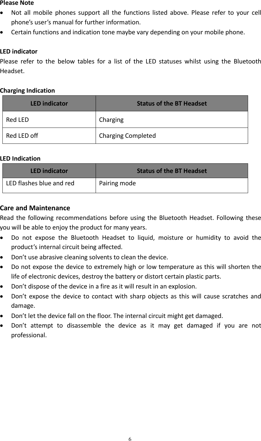 6Please NoteNot all mobile phones support all the functions listed above. Please refer to your cellphone&rsquo;s user&rsquo;s manual for further information.Certain functions and indication tone maybe vary depending on your mobile phone.LED indicatorPlease refer to the below tables for a list of the LED statuses whilst using the BluetoothHeadset.Charging IndicationLED indicatorStatus of the BT HeadsetRed LEDChargingRed LED offCharging CompletedLED IndicationLED indicatorStatus of the BT HeadsetLED flashes blue and redPairing modeCare and MaintenanceRead the following recommendations before using the Bluetooth Headset. Following theseyou will be able to enjoy the product for many years.Do not expose the Bluetooth Headset to liquid, moisture or humidity to avoid theproduct&rsquo;s internal circuit being affected.Don&rsquo;t use abrasive cleaning solvents to clean the device.Do not expose the device to extremely high or low temperature as this will shorten thelife of electronic devices, destroy the battery or distort certain plastic parts.Don&rsquo;t dispose of the device in a fire as it will result in an explosion.Don&rsquo;t expose the device to contact with sharp objects as this will cause scratches anddamage.Don&rsquo;t let the device fall on the floor. The internal circuit might get damaged.Don&rsquo;t attempt to disassemble the device as it may get damaged if you are notprofessional.