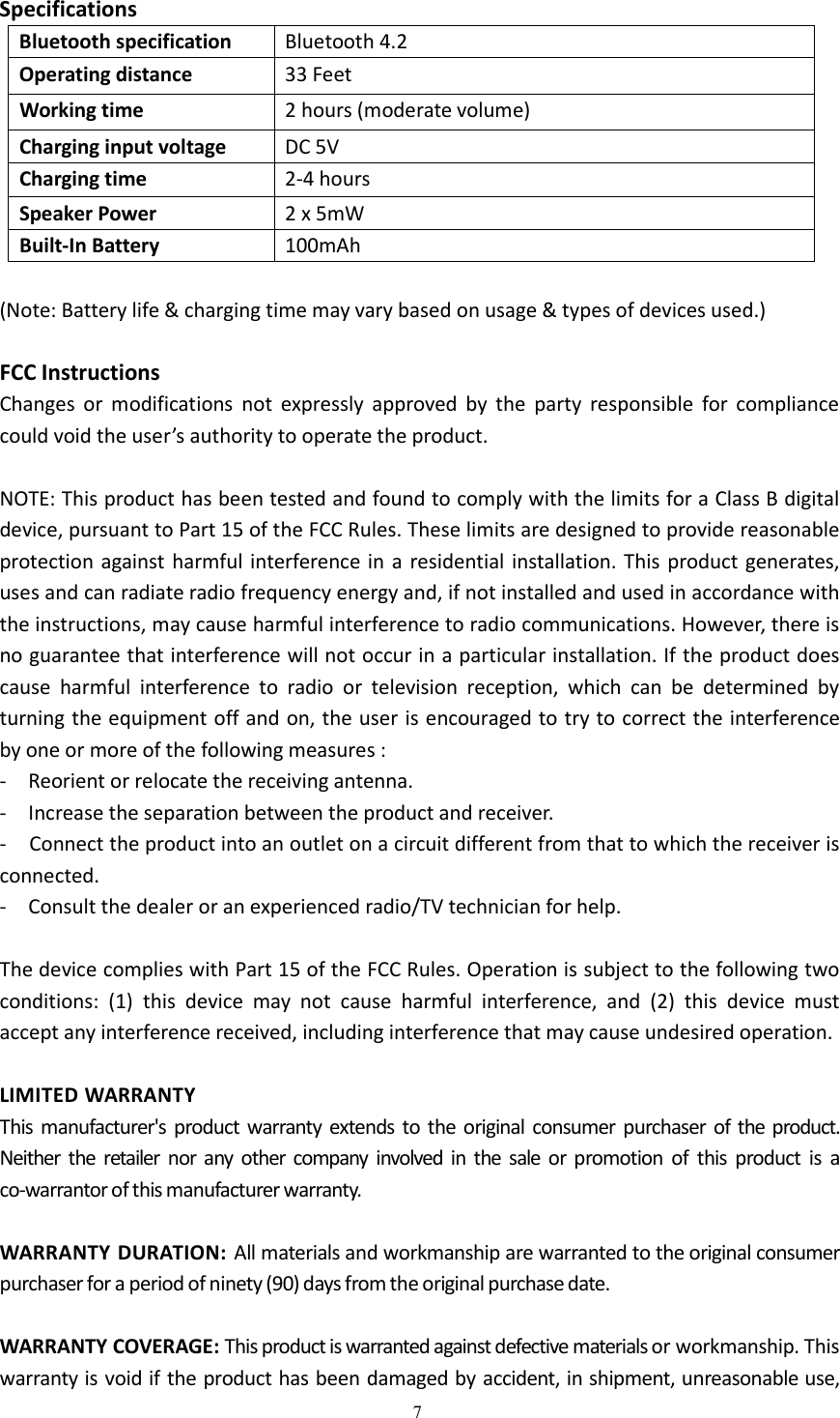 7SpecificationsBluetooth specification Bluetooth 4.2Operating distance 33 FeetWorking time 2 hours (moderate volume)Charging input voltage DC 5VCharging time 2-4 hoursSpeaker Power 2 x 5mWBuilt-In Battery 100mAh(Note: Battery life &amp; charging time may vary based on usage &amp; types of devices used.)FCC InstructionsChanges or modifications not expressly approved by the party responsible for compliancecould void the user&rsquo;s authority to operate the product.NOTE: This product has been tested and found to comply with the limits for a Class B digitaldevice, pursuant to Part 15 of the FCC Rules. These limits are designed to provide reasonableprotection against harmful interference in a residential installation. This product generates,uses and can radiate radio frequency energy and, if not installed and used in accordance withthe instructions, may cause harmful interference to radio communications. However, there isno guarantee that interference will not occur in a particular installation. If the product doescause harmful interference to radio or television reception, which can be determined byturning the equipment off and on, the user is encouraged to try to correct the interferenceby one or more of the following measures :- Reorient or relocate the receiving antenna.- Increase the separation between the product and receiver.- Connect the product into an outlet on a circuit different from that to which the receiver isconnected.- Consult the dealer or an experienced radio/TV technician for help.The device complies with Part 15 of the FCC Rules. Operation is subject to the following twoconditions: (1) this device may not cause harmful interference, and (2) this device mustaccept any interference received, including interference that may cause undesired operation.LIMITED WARRANTYThis manufacturer's product warranty extends to the original consumer purchaser of the product.Neither the retailer nor any other company involved in the sale or promotion of this product is aco-warrantor of this manufacturer warranty.WARRANTY DURATION: All materials and workmanship are warranted to the original consumerpurchaser for a period of ninety (90) days from the original purchase date.WARRANTY COVERAGE: This product is warranted against defective materials or workmanship. Thiswarranty is void if the product has been damaged by accident, in shipment, unreasonable use,