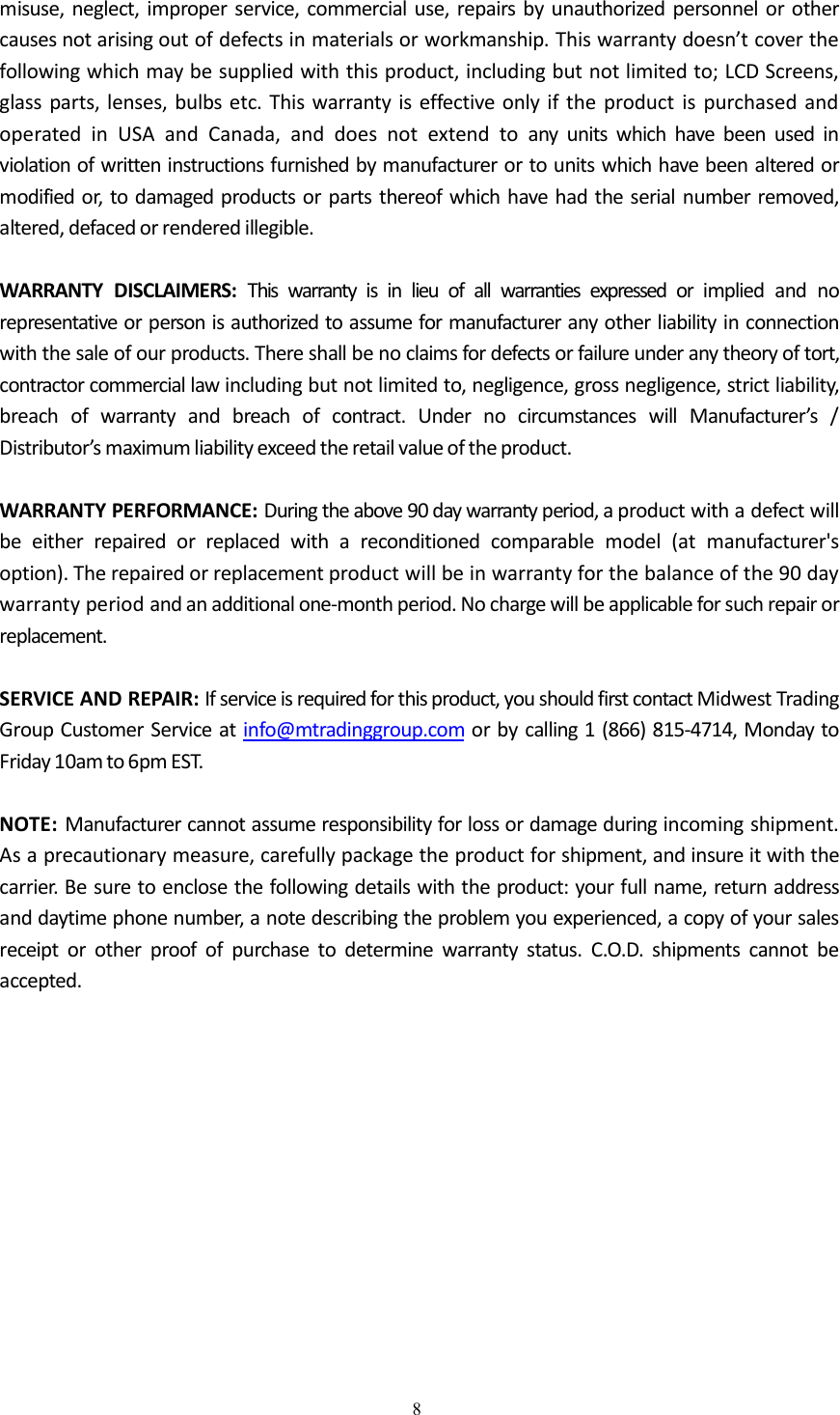 8misuse, neglect, improper service, commercial use, repairs by unauthorized personnel or othercauses not arising out of defects in materials or workmanship. This warranty doesn&rsquo;t cover thefollowing which may be supplied with this product, including but not limited to; LCD Screens,glass parts, lenses, bulbs etc. This warranty is effective only if the product is purchased andoperated in USA and Canada, and does not extend to any units which have been used inviolation of written instructions furnished by manufacturer or to units which have been altered ormodified or, to damaged products or parts thereof which have had the serial number removed,altered, defaced or rendered illegible.WARRANTY DISCLAIMERS: This warranty is in lieu of all warranties expressed or implied and norepresentative or person is authorized to assume for manufacturer any other liability in connectionwith the sale of our products. There shall be no claims for defects or failure under any theory of tort,contractor commercial law including but not limited to, negligence, gross negligence, strict liability,breach of warranty and breach of contract. Under no circumstances will Manufacturer&rsquo;s /Distributor&rsquo;s maximum liability exceed the retail value of the product.WARRANTY PERFORMANCE: During the above 90 day warranty period, a product with a defect willbe either repaired or replaced with a reconditioned comparable model (at manufacturer'soption). The repaired or replacement product will be in warranty for the balance of the 90 daywarranty period and an additional one-month period. No charge will be applicable for such repair orreplacement.SERVICE AND REPAIR: If service is required for this product, you should first contact Midwest TradingGroup Customer Service at info@mtradinggroup.com or by calling 1 (866) 815-4714, Monday toFriday 10am to 6pm EST.NOTE: Manufacturer cannot assume responsibility for loss or damage during incoming shipment.As a precautionary measure, carefully package the product for shipment, and insure it with thecarrier. Be sure to enclose the following details with the product: your full name, return addressand daytime phone number, a note describing the problem you experienced, a copy of your salesreceipt or other proof of purchase to determine warranty status. C.O.D. shipments cannot beaccepted.