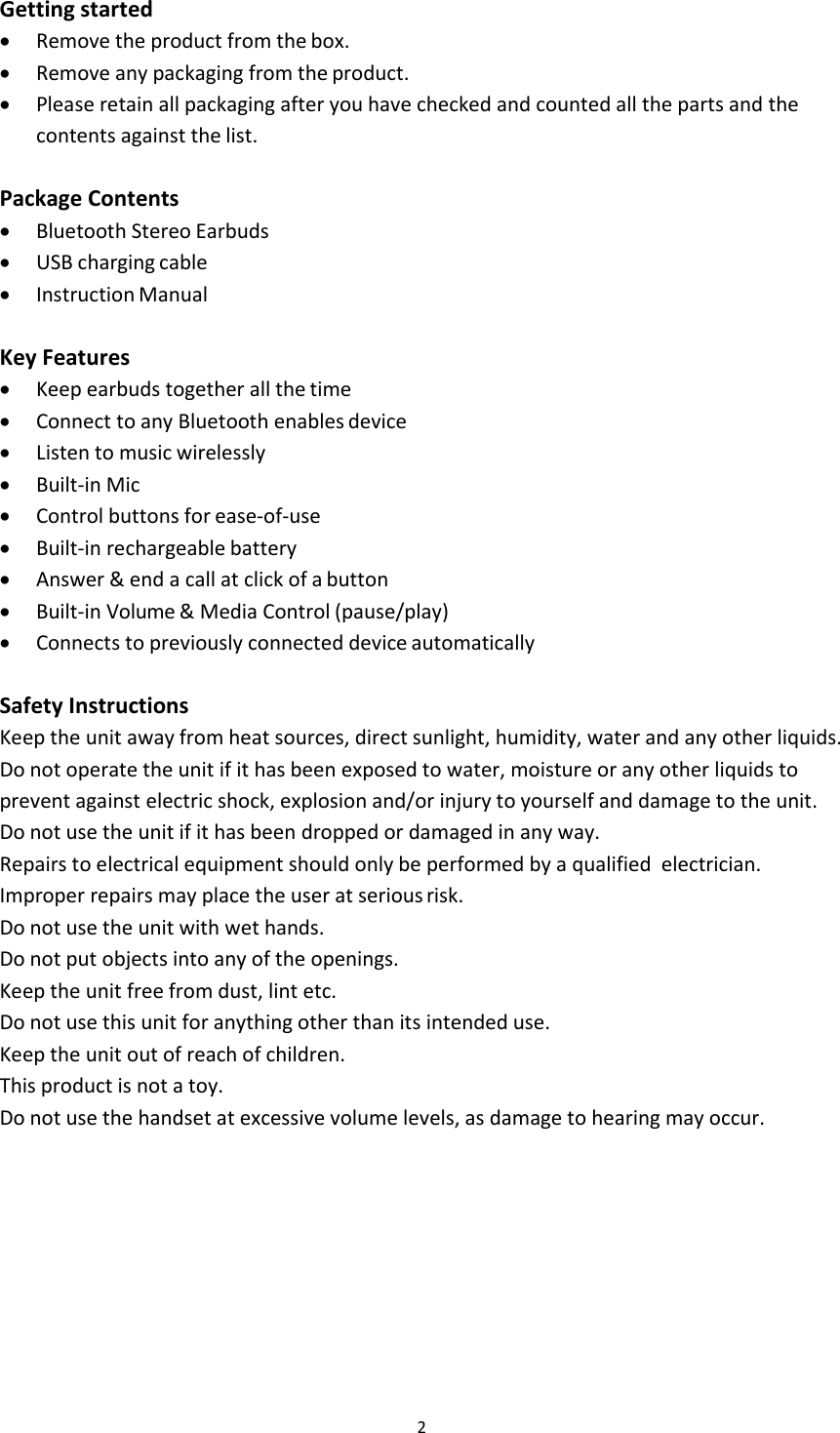 2Getting startedRemove the product from the box.Remove any packaging from the product.Please retain all packaging after you have checked and counted all the parts and thecontents against the list.Package ContentsBluetooth Stereo EarbudsUSB charging cableInstruction ManualKey FeaturesKeep earbuds together all the timeConnect to any Bluetooth enables deviceListen to music wirelesslyBuilt-in MicControl buttons for ease-of-useBuilt-in rechargeable batteryAnswer &amp; end a call at click of a buttonBuilt-in Volume &amp; Media Control (pause/play)Connects to previously connected device automaticallySafety InstructionsKeep the unit away from heat sources, direct sunlight, humidity, water and any other liquids.Do not operate the unit if it has been exposed to water, moisture or any other liquids toprevent against electric shock, explosion and/or injury to yourself and damage to the unit.Do not use the unit if it has been dropped or damaged in any way.Repairs to electrical equipment should only be performed by a qualified electrician.Improper repairs may place the user at serious risk.Do not use the unit with wet hands.Do not put objects into any of the openings.Keep the unit free from dust, lint etc.Do not use this unit for anything other than its intended use.Keep the unit out of reach of children.This product is not a toy.Do not use the handset at excessive volume levels, as damage to hearing may occur.