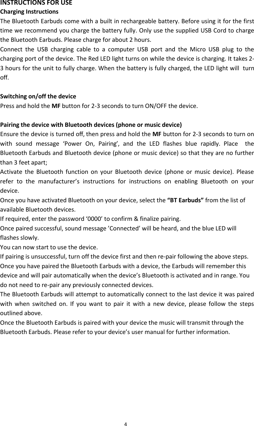 4INSTRUCTIONS FOR USECharging InstructionsThe Bluetooth Earbuds come with a built in rechargeable battery. Before using it for the firsttime we recommend you charge the battery fully. Only use the supplied USB Cord to chargethe Bluetooth Earbuds. Please charge for about 2 hours.Connect the USB charging cable to a computer USB port and the Micro USB plug to thecharging port of the device. The Red LED light turns on while the device is charging. It takes 2-3 hours for the unit to fully charge. When the battery is fully charged, the LED light will turnoff.Switching on/off the devicePress and hold the MF button for 2-3 seconds to turn ON/OFF the device.Pairing the device with Bluetooth devices (phone or music device)Ensure the device is turned off, then press and hold the MF button for 2-3 seconds to turn onwith sound message &lsquo;Power On, Pairing&rsquo;, and the LED flashes blue rapidly. Place theBluetooth Earbuds and Bluetooth device (phone or music device) so that they are no furtherthan 3 feet apart;Activate the Bluetooth function on your Bluetooth device (phone or music device). Pleaserefer to the manufacturer&rsquo;s instructions for instructions on enabling Bluetooth on yourdevice.Once you have activated Bluetooth on your device, select the &ldquo;BT Earbuds&rdquo; from the list ofavailable Bluetooth devices.If required, enter the password &lsquo;0000&rsquo; to confirm &amp; finalize pairing.Once paired successful, sound message &rsquo;Connected&rsquo; will be heard, and the blue LED willflashes slowly.You can now start to use the device.If pairing is unsuccessful, turn off the device first and then re-pair following the above steps.Once you have paired the Bluetooth Earbuds with a device, the Earbuds will remember thisdevice and will pair automatically when the device&rsquo;s Bluetooth is activated and in range. Youdo not need to re-pair any previously connected devices.The Bluetooth Earbuds will attempt to automatically connect to the last device it was pairedwith when switched on. If you want to pair it with a new device, please follow the stepsoutlined above.Once the Bluetooth Earbuds is paired with your device the music will transmit through theBluetooth Earbuds. Please refer to your device&rsquo;s user manual for further information.