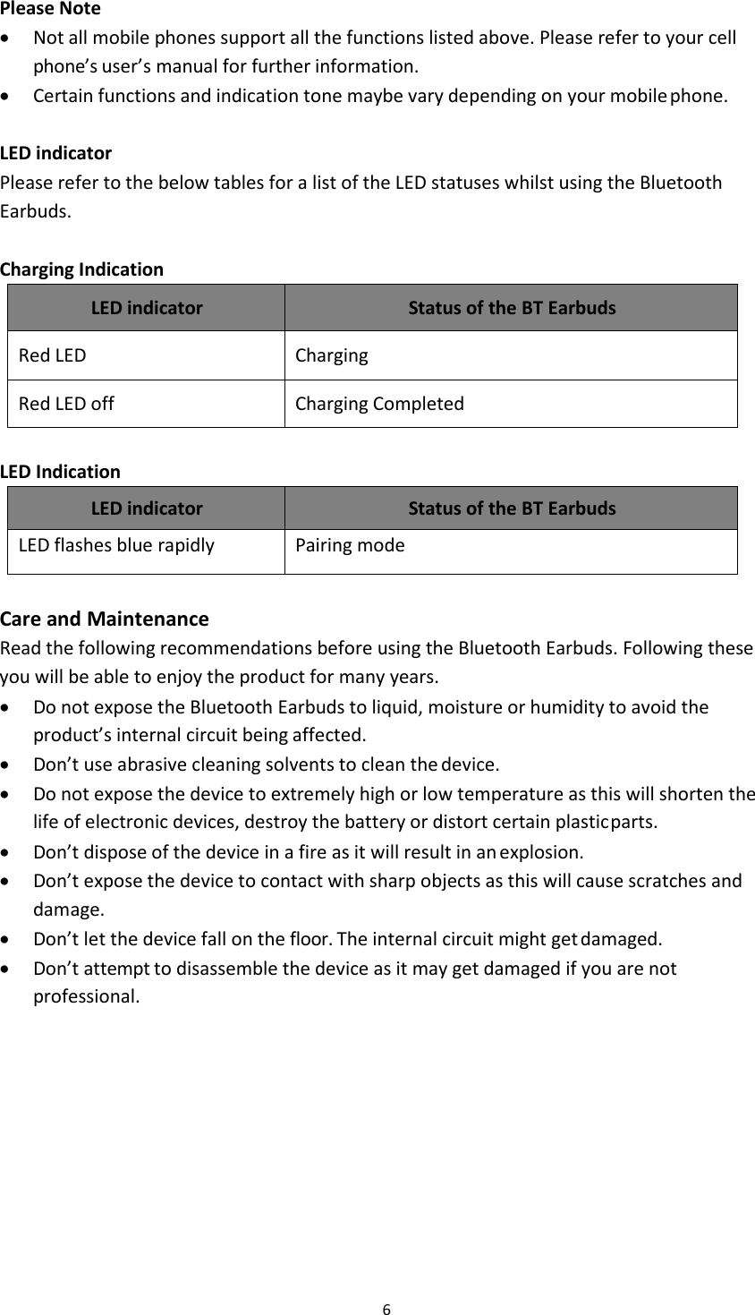 6Please NoteNot all mobile phones support all the functions listed above. Please refer to your cellphone&rsquo;s user&rsquo;s manual for further information.Certain functions and indication tone maybe vary depending on your mobile phone.LED indicatorPlease refer to the below tables for a list of the LED statuses whilst using the BluetoothEarbuds.Charging IndicationLED indicatorStatus of the BT EarbudsRed LEDChargingRed LED offCharging CompletedLED IndicationLED indicatorStatus of the BT EarbudsLED flashes blue rapidlyPairing modeCare and MaintenanceRead the following recommendations before using the Bluetooth Earbuds. Following theseyou will be able to enjoy the product for many years.Do not expose the Bluetooth Earbuds to liquid, moisture or humidity to avoid theproduct&rsquo;s internal circuit being affected.Don&rsquo;t use abrasive cleaning solvents to clean the device.Do not expose the device to extremely high or low temperature as this will shorten thelife of electronic devices, destroy the battery or distort certain plasticparts.Don&rsquo;t dispose of the device in a fire as it will result in anexplosion.Don&rsquo;t expose the device to contact with sharp objects as this will cause scratches anddamage.Don&rsquo;t let the device fall on the floor. The internal circuit might getdamaged.Don&rsquo;t attempt to disassemble the device as it may get damaged if you are notprofessional.