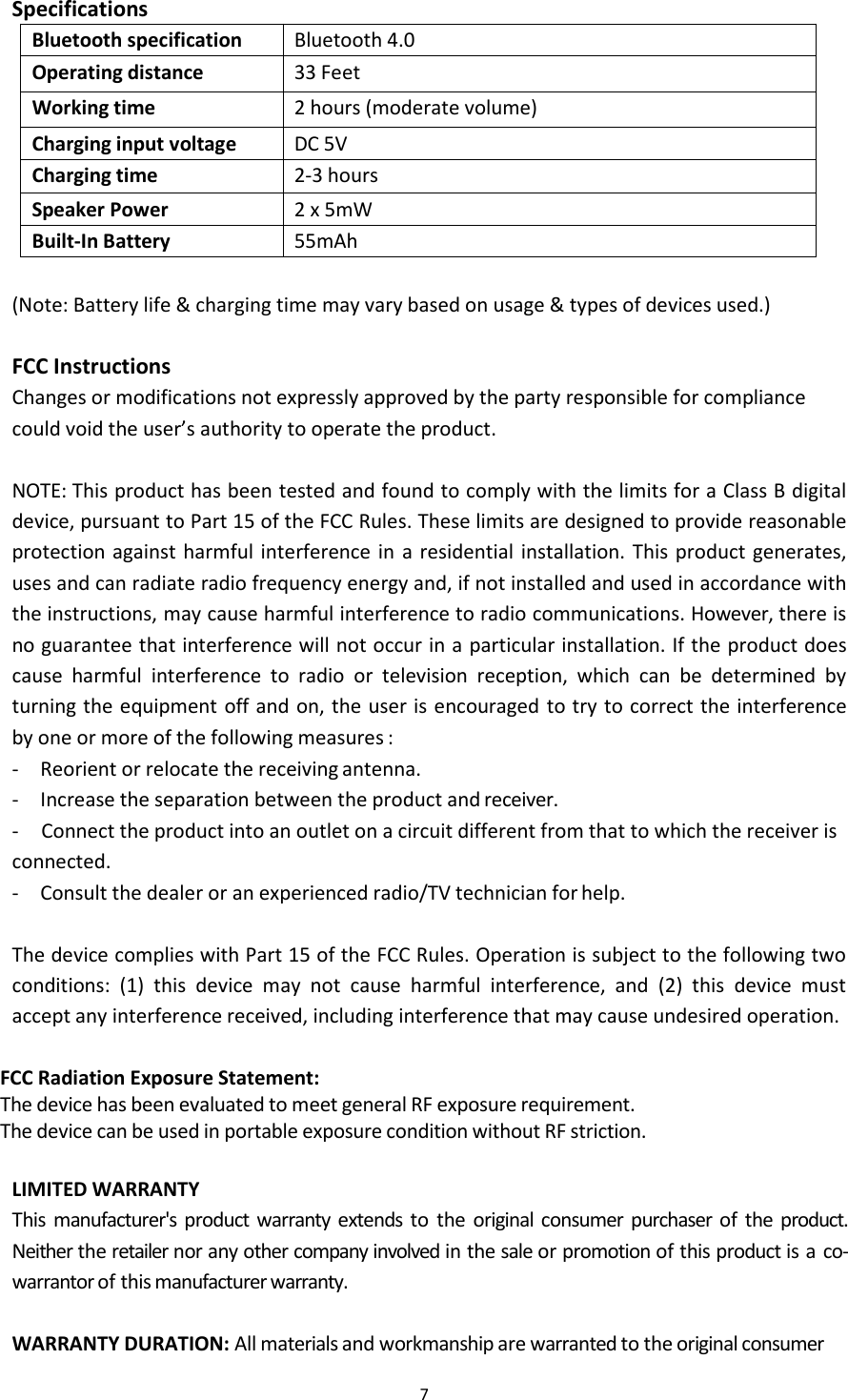 7SpecificationsBluetooth specificationBluetooth 4.0Operating distance33 FeetWorking time2 hours (moderate volume)Charging input voltageDC 5VCharging time2-3 hoursSpeaker Power2 x 5mWBuilt-In Battery55mAh(Note: Battery life &amp; charging time may vary based on usage &amp; types of devices used.)FCC InstructionsChanges or modifications not expressly approved by the party responsible for compliancecould void the user&rsquo;s authority to operate the product.NOTE: This product has been tested and found to comply with the limits for a Class B digitaldevice, pursuant to Part 15 of the FCC Rules. These limits are designed to provide reasonableprotection against harmful interference in a residential installation. This product generates,uses and can radiate radio frequency energy and, if not installed and used in accordance withthe instructions, may cause harmful interference to radio communications. However, there isno guarantee that interference will not occur in a particular installation. If the product doescause harmful interference to radio or television reception, which can be determined byturning the equipment off and on, the user is encouraged to try to correct the interferenceby one or more of the following measures :- Reorient or relocate the receiving antenna.- Increase the separation between the product and receiver.- Connect the product into an outlet on a circuit different from that to which the receiver isconnected.- Consult the dealer or an experienced radio/TV technician for help.The device complies with Part 15 of the FCC Rules. Operation is subject to the following twoconditions: (1) this device may not cause harmful interference, and (2) this device mustaccept any interference received, including interference that may cause undesired operation.FCC Radiation Exposure Statement:The device has been evaluated to meet general RF exposure requirement.The device can be used in portable exposure condition without RF striction.LIMITED WARRANTYThis manufacturer's product warranty extends to the original consumer purchaser of the product.Neither the retailer nor any other company involved in the sale or promotion of this product is a co-warrantor of this manufacturer warranty.WARRANTY DURATION: All materials and workmanship are warranted to the original consumer