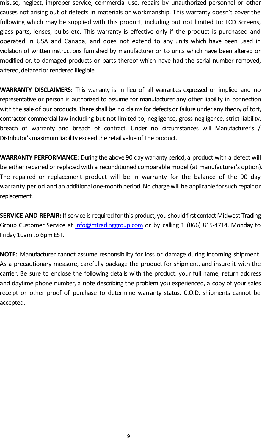 9misuse, neglect, improper service, commercial use, repairs by unauthorized personnel or othercauses not arising out of defects in materials or workmanship. This warranty doesn&rsquo;t cover thefollowing which may be supplied with this product, including but not limited to; LCD Screens,glass parts, lenses, bulbs etc. This warranty is effective only if the product is purchased andoperated in USA and Canada, and does not extend to any units which have been used inviolation of written instructions furnished by manufacturer or to units which have been altered ormodified or, to damaged products or parts thereof which have had the serial number removed,altered,defacedor renderedillegible.WARRANTY DISCLAIMERS: This warranty is in lieu of all warranties expressed or implied and norepresentative or person is authorized to assume for manufacturer any other liability in connectionwith the sale of our products. There shall be no claims for defects or failure under any theory of tort,contractor commercial law including but not limited to, negligence, gross negligence, strict liability,breach of warranty and breach of contract. Under no circumstances will Manufacturer&rsquo;s /Distributor&rsquo;s maximum liability exceed the retail value of the product.WARRANTY PERFORMANCE: During the above 90 day warranty period, a product with a defect willbe either repaired or replaced with a reconditioned comparable model (at manufacturer's option).The repaired or replacement product will be in warranty for the balance of the 90 daywarranty period and an additional one-month period. No charge will be applicable for such repair orreplacement.SERVICE AND REPAIR: If service is required for this product, you should first contact Midwest TradingGroup Customer Service at info@mtradinggroup.com or by calling 1 (866) 815-4714, Monday toFriday 10am to 6pm EST.NOTE: Manufacturer cannot assume responsibility for loss or damage during incoming shipment.As a precautionary measure, carefully package the product for shipment, and insure it with thecarrier. Be sure to enclose the following details with the product: your full name, return addressand daytime phone number, a note describing the problem you experienced, a copy of your salesreceipt or other proof of purchase to determine warranty status. C.O.D. shipments cannot beaccepted.