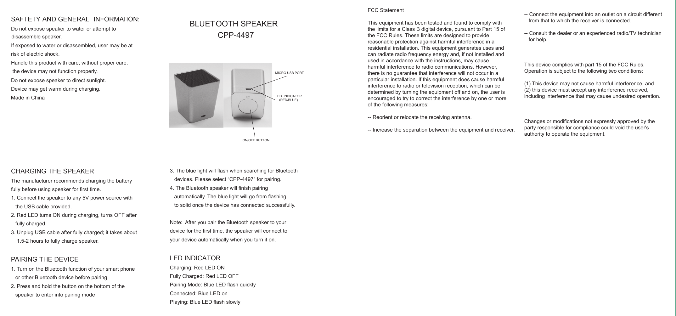 SAFTETY AND GENERAL  INFORMATION:Do not expose  to water or attempt to  speaker If exposed to water or disassembled, user may be at risk of electric shock.Handle this product with care; without proper care, the device may not function properly.Do not expose speaker to direct sunlight.Device may get warm during charging.Made in ChinaBLUETOOTH SPEAKER CPP-4497CHARGING THE SPEAKERThe manufacturer recommends charging the battery fully before using speaker for first time.1. Connect the speaker to any 5V power source with    the USB cable provided.2.   LED turns ON during charging, turns OFF after Red   fully charged. 3. Unplug USB cable after fully charged; it takes about     1.5-2 hours to fully charge speaker.PAIRING THE DEVICE 1. Turn on the Bluetooth function of your smart phone    or other Bluetooth device before pairing. 2. Press and hold the button on the bottom of the    speaker to enter into pairing mode3. The blue light will flash when searching for Bluetooth    devices. Please select &ldquo;CPP-4497&rdquo; for pairing.4. The Bluetooth speaker will finish pairing    automatically. The blue light will go from flashing    to solid once the device has connected successfully. Note:  After you pair the Bluetooth speaker to your device for the first time, the speaker will connect to your device automatically when you turn it on.LED INDICATORCharging:   LED ONRedFully Charged: Red LED OFFPairing Mode:   LED flash quicklyBlueConnected:   LED onBluePlaying:   LED flash slowlyBlueMICRO USB PORTON/OFF BUTTONLED  INDICATOR(RED/BLUE)disassemble speaker. FCC StatementThis equipment has been tested and found to comply with the limits for a Class B digital device, pursuant to Part 15 of the FCC Rules. These limits are designed to provide reasonable protection against harmful interference in a residential installation. This equipment generates uses and can radiate radio frequency energy and, if not installed and used in accordance with the instructions, may cause harmful interference to radio communications. However, there is no guarantee that interference will not occur in a particular installation. If this equipment does cause harmful interference to radio or television reception, which can be determined by turning the equipment off and on, the user is encouraged to try to correct the interference by one or more of the following measures:-- Reorient or relocate the receiving antenna. -- Increase the separation between the equipment and receiver.  -- Connect the equipment into an outlet on a circuit different    from that to which the receiver is connected. -- Consult the dealer or an experienced radio/TV technician    for help. This device complies with part 15 of the FCC Rules. Operation is subject to the following two conditions:(1) This device may not cause harmful interference, and (2) this device must accept any interference received, including interference that may cause undesired operation. Changes or modifications not expressly approved by the party responsible for compliance could void the user's authority to operate the equipment.