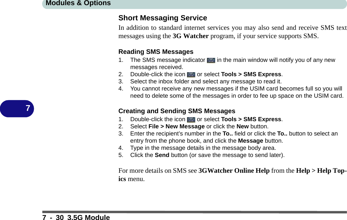 Modules &amp; Options7 - 30 3.5G Module7Short Messaging ServiceIn addition to standard internet services you may also send and receive SMS textmessages using the 3G Watcher program, if your service supports SMS.Reading SMS Messages1. The SMS message indicator   in the main window will notify you of any new messages received.2. Double-click the icon   or select Tools &gt; SMS Express.3. Select the inbox folder and select any message to read it.4. You cannot receive any new messages if the USIM card becomes full so you will need to delete some of the messages in order to fee up space on the USIM card.Creating and Sending SMS Messages1. Double-click the icon   or select Tools &gt; SMS Express.2. Select File &gt; New Message or click the New button.3. Enter the recipient’s number in the To.. field or click the To.. button to select an entry from the phone book, and click the Message button.4. Type in the message details in the message body area.5. Click the Send button (or save the message to send later).For more details on SMS see 3GWatcher Online Help from the Help &gt; Help Top-ics menu.