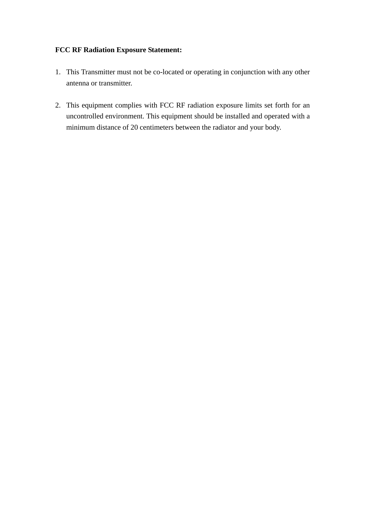 FCC RF Radiation Exposure Statement:  1. This Transmitter must not be co-located or operating in conjunction with any other antenna or transmitter.  2. This equipment complies with FCC RF radiation exposure limits set forth for an uncontrolled environment. This equipment should be installed and operated with a minimum distance of 20 centimeters between the radiator and your body.  