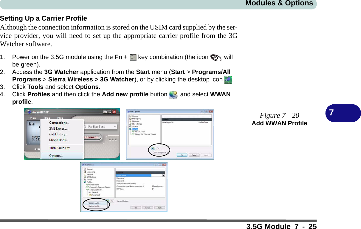 Modules &amp; Options3.5G Module 7 - 257Setting Up a Carrier ProfileAlthough the connection information is stored on the USIM card supplied by the ser-vice provider, you will need to set up the appropriate carrier profile from the 3GWatcher software.1. Power on the 3.5G module using the Fn +   key combination (the icon   will be green).2. Access the 3G Watcher application from the Start menu (Start &gt; Programs/All Programs &gt; Sierra Wireless &gt; 3G Watcher), or by clicking the desktop icon  .3. Click Tools and select Options.4. Click Profiles and then click the Add new profile button , and select WWAN profile.Figure 7 - 20Add WWAN Profile