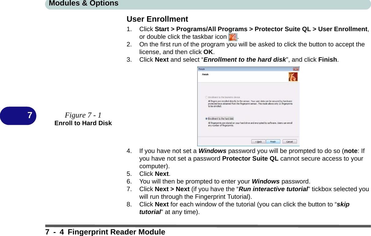 Modules &amp; Options7 - 4 Fingerprint Reader Module7User Enrollment1. Click Start &gt; Programs/All Programs &gt; Protector Suite QL &gt; User Enrollment, or double click the taskbar icon  .2. On the first run of the program you will be asked to click the button to accept the license, and then click OK.3. Click Next and select “Enrollment to the hard disk”, and click Finish.4. If you have not set a Windows password you will be prompted to do so (note: If you have not set a password Protector Suite QL cannot secure access to your computer).5. Click Next.6. You will then be prompted to enter your Windows password.7. Click Next &gt; Next (if you have the “Run interactive tutorial” tickbox selected you will run through the Fingerprint Tutorial).8. Click Next for each window of the tutorial (you can click the button to “skip tutorial” at any time).Figure 7 - 1Enroll to Hard Disk