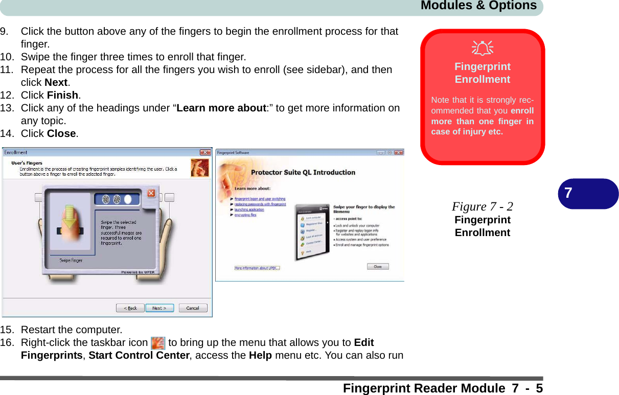 Modules &amp; OptionsFingerprint Reader Module 7 - 579. Click the button above any of the fingers to begin the enrollment process for that finger.10. Swipe the finger three times to enroll that finger.11. Repeat the process for all the fingers you wish to enroll (see sidebar), and then click Next.12. Click Finish.13. Click any of the headings under “Learn more about:” to get more information on any topic.14. Click Close.15. Restart the computer.16. Right-click the taskbar icon   to bring up the menu that allows you to Edit Fingerprints, Start Control Center, access the Help menu etc. You can also run Fingerprint EnrollmentNote that it is strongly rec-ommended that you enrollmore than one finger incase of injury etc. Figure 7 - 2Fingerprint Enrollment