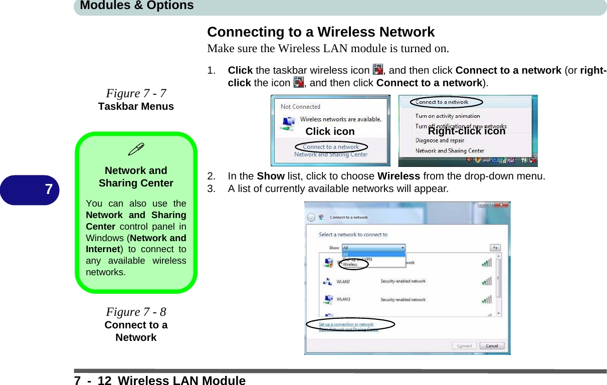 Modules &amp; Options7 - 12 Wireless LAN Module7Connecting to a Wireless NetworkMake sure the Wireless LAN module is turned on.1. Click the taskbar wireless icon  , and then click Connect to a network (or right-click the icon  , and then click Connect to a network).2. In the Show list, click to choose Wireless from the drop-down menu.3. A list of currently available networks will appear.Figure 7 - 7Taskbar MenusNetwork and Sharing CenterYou can also use theNetwork and SharingCenter control panel inWindows (Network andInternet) to connect toany available wirelessnetworks.Figure 7 - 8Connect to a NetworkClick icon Right-click icon