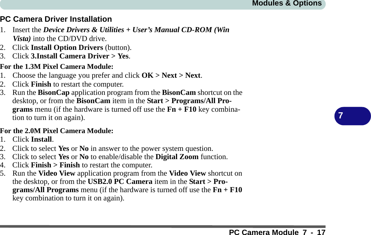 Modules &amp; OptionsPC Camera Module 7 - 177PC Camera Driver Installation1. Insert the Device Drivers &amp; Utilities + User’s Manual CD-ROM (Win Vista) into the CD/DVD drive.2. Click Install Option Drivers (button).3. Click 3.Install Camera Driver &gt; Yes.For the 1.3M Pixel Camera Module:1. Choose the language you prefer and click OK &gt; Next &gt; Next.2. Click Finish to restart the computer.3. Run the BisonCap application program from the BisonCam shortcut on the desktop, or from the BisonCam item in the Start &gt; Programs/All Pro-grams menu (if the hardware is turned off use the Fn + F10 key combina-tion to turn it on again).For the 2.0M Pixel Camera Module:1. Click Install.2. Click to select Ye s or No in answer to the power system question.3. Click to select Ye s or No to enable/disable the Digital Zoom function.4. Click Finish &gt; Finish to restart the computer.5. Run the Video View application program from the Video View shortcut on the desktop, or from the USB2.0 PC Camera item in the Start &gt; Pro-grams/All Programs menu (if the hardware is turned off use the Fn + F10 key combination to turn it on again).