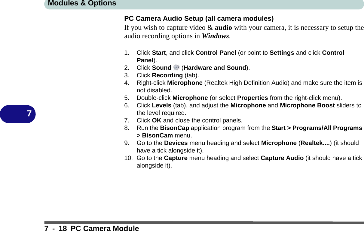 Modules &amp; Options7 - 18 PC Camera Module7PC Camera Audio Setup (all camera modules)If you wish to capture video &amp; audio with your camera, it is necessary to setup theaudio recording options in Windows.1. Click Start, and click Control Panel (or point to Settings and click Control Panel).2. Click Sound  (Hardware and Sound).3. Click Recording (tab).4. Right-click Microphone (Realtek High Definition Audio) and make sure the item is not disabled.5. Double-click Microphone (or select Properties from the right-click menu).6. Click Levels (tab), and adjust the Microphone and Microphone Boost sliders to the level required.7. Click OK and close the control panels.8. Run the BisonCap application program from the Start &gt; Programs/All Programs &gt; BisonCam menu.9. Go to the Devices menu heading and select Microphone (Realtek....) (it should have a tick alongside it).10. Go to the Capture menu heading and select Capture Audio (it should have a tick alongside it).