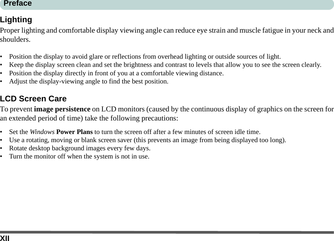 XIIPrefaceLightingProper lighting and comfortable display viewing angle can reduce eye strain and muscle fatigue in your neck andshoulders.• Position the display to avoid glare or reflections from overhead lighting or outside sources of light.• Keep the display screen clean and set the brightness and contrast to levels that allow you to see the screen clearly.• Position the display directly in front of you at a comfortable viewing distance.• Adjust the display-viewing angle to find the best position.LCD Screen CareTo prevent image persistence on LCD monitors (caused by the continuous display of graphics on the screen foran extended period of time) take the following precautions:• Set the Windows Power Plans to turn the screen off after a few minutes of screen idle time.• Use a rotating, moving or blank screen saver (this prevents an image from being displayed too long).• Rotate desktop background images every few days.• Turn the monitor off when the system is not in use.