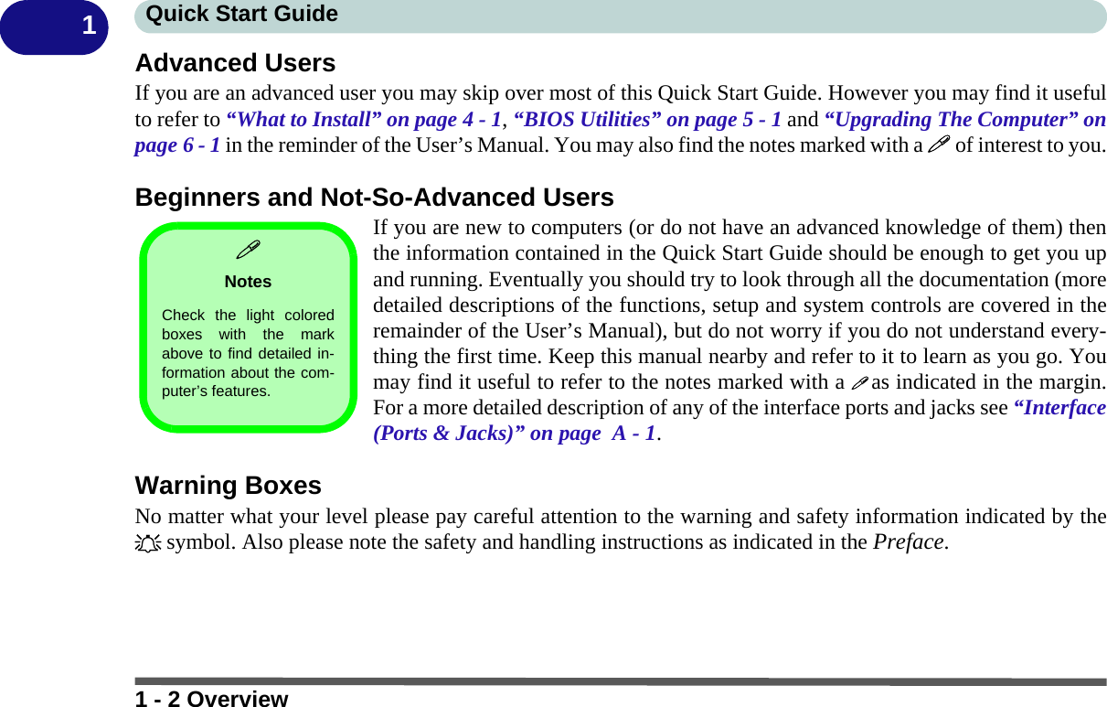 1 - 2 OverviewQuick Start Guide1Advanced UsersIf you are an advanced user you may skip over most of this Quick Start Guide. However you may find it usefulto refer to “What to Install” on page 4 - 1, “BIOS Utilities” on page 5 - 1 and “Upgrading The Computer” onpage 6 - 1 in the reminder of the User’s Manual. You may also find the notes marked with a  of interest to you.Beginners and Not-So-Advanced UsersIf you are new to computers (or do not have an advanced knowledge of them) thenthe information contained in the Quick Start Guide should be enough to get you upand running. Eventually you should try to look through all the documentation (moredetailed descriptions of the functions, setup and system controls are covered in theremainder of the User’s Manual), but do not worry if you do not understand every-thing the first time. Keep this manual nearby and refer to it to learn as you go. Youmay find it useful to refer to the notes marked with a  as indicated in the margin.For a more detailed description of any of the interface ports and jacks see “Interface(Ports &amp; Jacks)” on page  A - 1.Warning BoxesNo matter what your level please pay careful attention to the warning and safety information indicated by the symbol. Also please note the safety and handling instructions as indicated in the Preface.NotesCheck the light coloredboxes with the markabove to find detailed in-formation about the com-puter’s features. 