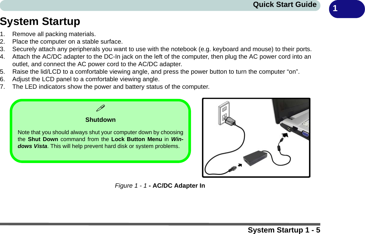 System Startup 1 - 5Quick Start Guide 1System Startup1. Remove all packing materials.2. Place the computer on a stable surface.3. Securely attach any peripherals you want to use with the notebook (e.g. keyboard and mouse) to their ports.4. Attach the AC/DC adapter to the DC-In jack on the left of the computer, then plug the AC power cord into an outlet, and connect the AC power cord to the AC/DC adapter.5. Raise the lid/LCD to a comfortable viewing angle, and press the power button to turn the computer “on”.6. Adjust the LCD panel to a comfortable viewing angle.7. The LED indicators show the power and battery status of the computer.Figure 1 - 1 - AC/DC Adapter InShutdownNote that you should always shut your computer down by choosingthe Shut Down command from the Lock Button Menu in Win-dows Vista. This will help prevent hard disk or system problems.