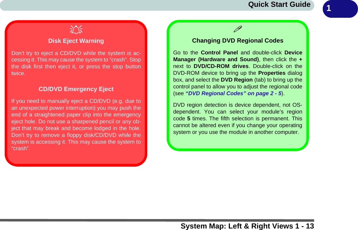 System Map: Left &amp; Right Views 1 - 13Quick Start Guide 1Disk Eject WarningDon’t try to eject a CD/DVD while the system is ac-cessing it. This may cause the system to “crash”. Stopthe disk first then eject it, or press the stop buttontwice.CD/DVD Emergency EjectIf you need to manually eject a CD/DVD (e.g. due toan unexpected power interruption) you may push theend of a straightened paper clip into the emergencyeject hole. Do not use a sharpened pencil or any ob-ject that may break and become lodged in the hole.Don’t try to remove a floppy disk/CD/DVD while thesystem is accessing it. This may cause the system to“crash”.Changing DVD Regional CodesGo to the Control Panel and double-click DeviceManager (Hardware and Sound), then click the +next to DVD/CD-ROM drives. Double-click on theDVD-ROM device to bring up the Properties dialogbox, and select the DVD Region (tab) to bring up thecontrol panel to allow you to adjust the regional code(see “DVD Regional Codes” on page 2 - 5).DVD region detection is device dependent, not OS-dependent. You can select your module’s regioncode 5 times. The fifth selection is permanent. Thiscannot be altered even if you change your operatingsystem or you use the module in another computer.