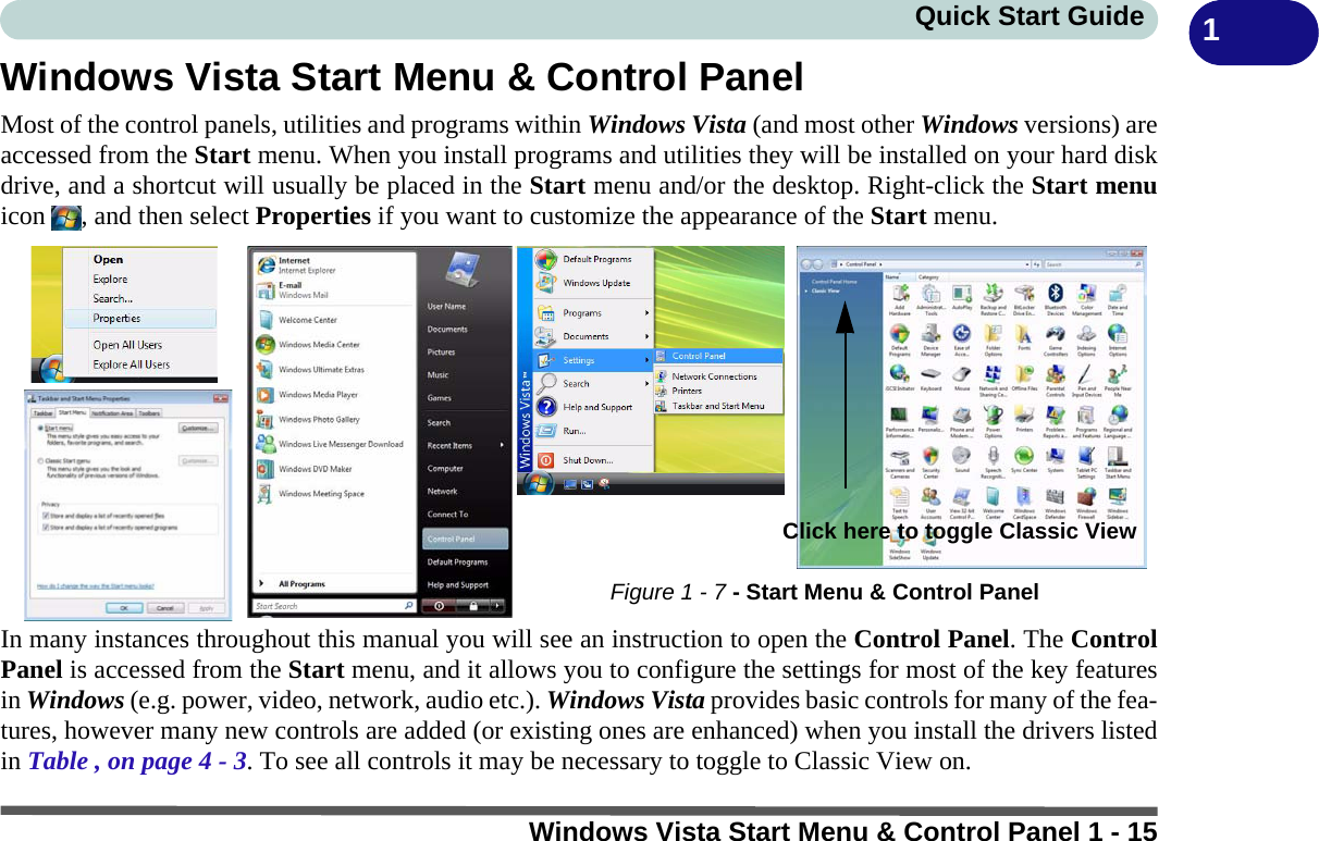 Windows Vista Start Menu &amp; Control Panel 1 - 15Quick Start Guide 1Windows Vista Start Menu &amp; Control PanelMost of the control panels, utilities and programs within Windows Vista (and most other Windows versions) areaccessed from the Start menu. When you install programs and utilities they will be installed on your hard diskdrive, and a shortcut will usually be placed in the Start menu and/or the desktop. Right-click the Start menuicon  , and then select Properties if you want to customize the appearance of the Start menu.In many instances throughout this manual you will see an instruction to open the Control Panel. The ControlPanel is accessed from the Start menu, and it allows you to configure the settings for most of the key featuresin Windows (e.g. power, video, network, audio etc.). Windows Vista provides basic controls for many of the fea-tures, however many new controls are added (or existing ones are enhanced) when you install the drivers listedin Table , on page 4 - 3. To see all controls it may be necessary to toggle to Classic View on.Figure 1 - 7 - Start Menu &amp; Control PanelClick here to toggle Classic View 
