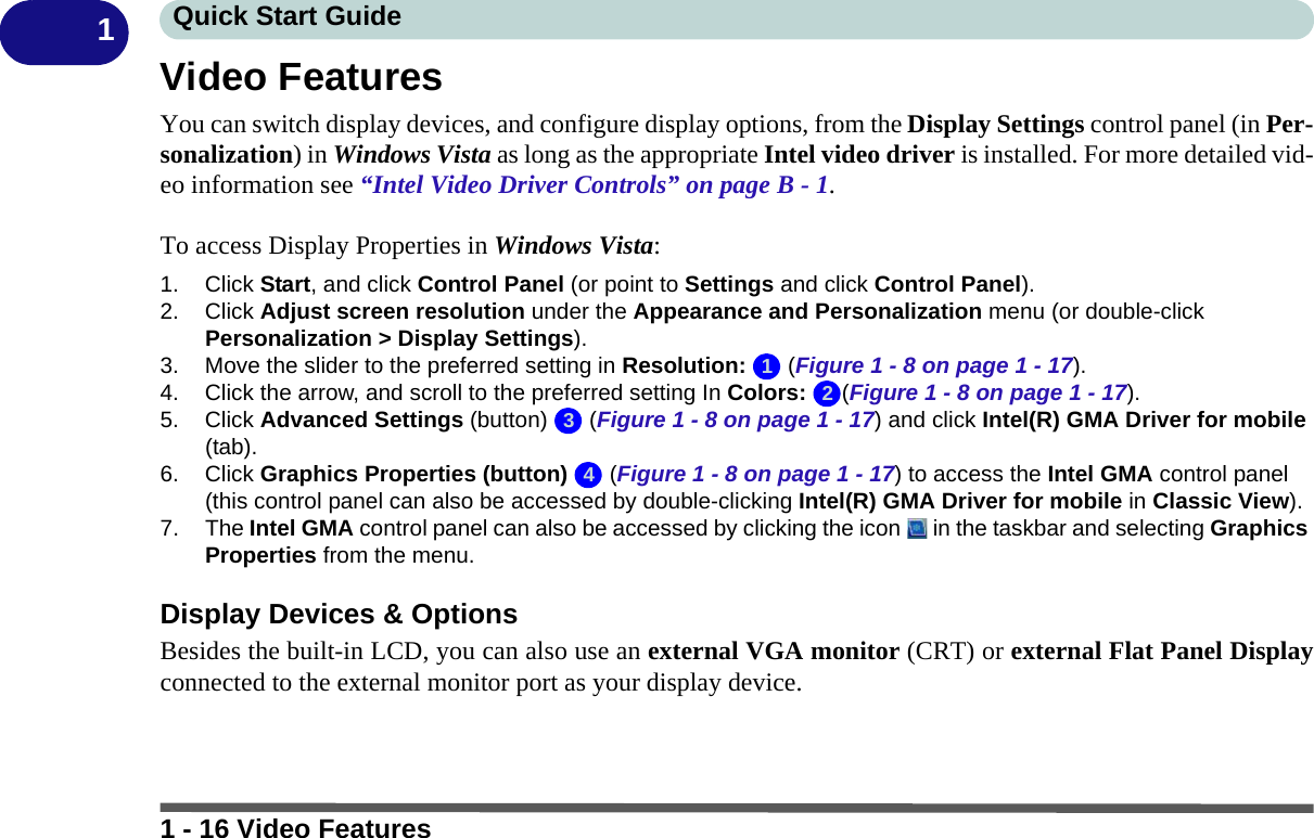 1 - 16 Video FeaturesQuick Start Guide1Video FeaturesYou can switch display devices, and configure display options, from the Display Settings control panel (in Per-sonalization) in Windows Vista as long as the appropriate Intel video driver is installed. For more detailed vid-eo information see “Intel Video Driver Controls” on page B - 1.To access Display Properties in Windows Vista:1. Click Start, and click Control Panel (or point to Settings and click Control Panel).2. Click Adjust screen resolution under the Appearance and Personalization menu (or double-click Personalization &gt; Display Settings).3. Move the slider to the preferred setting in Resolution:  (Figure 1 - 8 on page 1 - 17).4. Click the arrow, and scroll to the preferred setting In Colors: (Figure 1 - 8 on page 1 - 17).5. Click Advanced Settings (button)   (Figure 1 - 8 on page 1 - 17) and click Intel(R) GMA Driver for mobile (tab).6. Click Graphics Properties (button)   (Figure 1 - 8 on page 1 - 17) to access the Intel GMA control panel (this control panel can also be accessed by double-clicking Intel(R) GMA Driver for mobile in Classic View).7. The Intel GMA control panel can also be accessed by clicking the icon   in the taskbar and selecting Graphics Properties from the menu.Display Devices &amp; OptionsBesides the built-in LCD, you can also use an external VGA monitor (CRT) or external Flat Panel Displayconnected to the external monitor port as your display device.1234