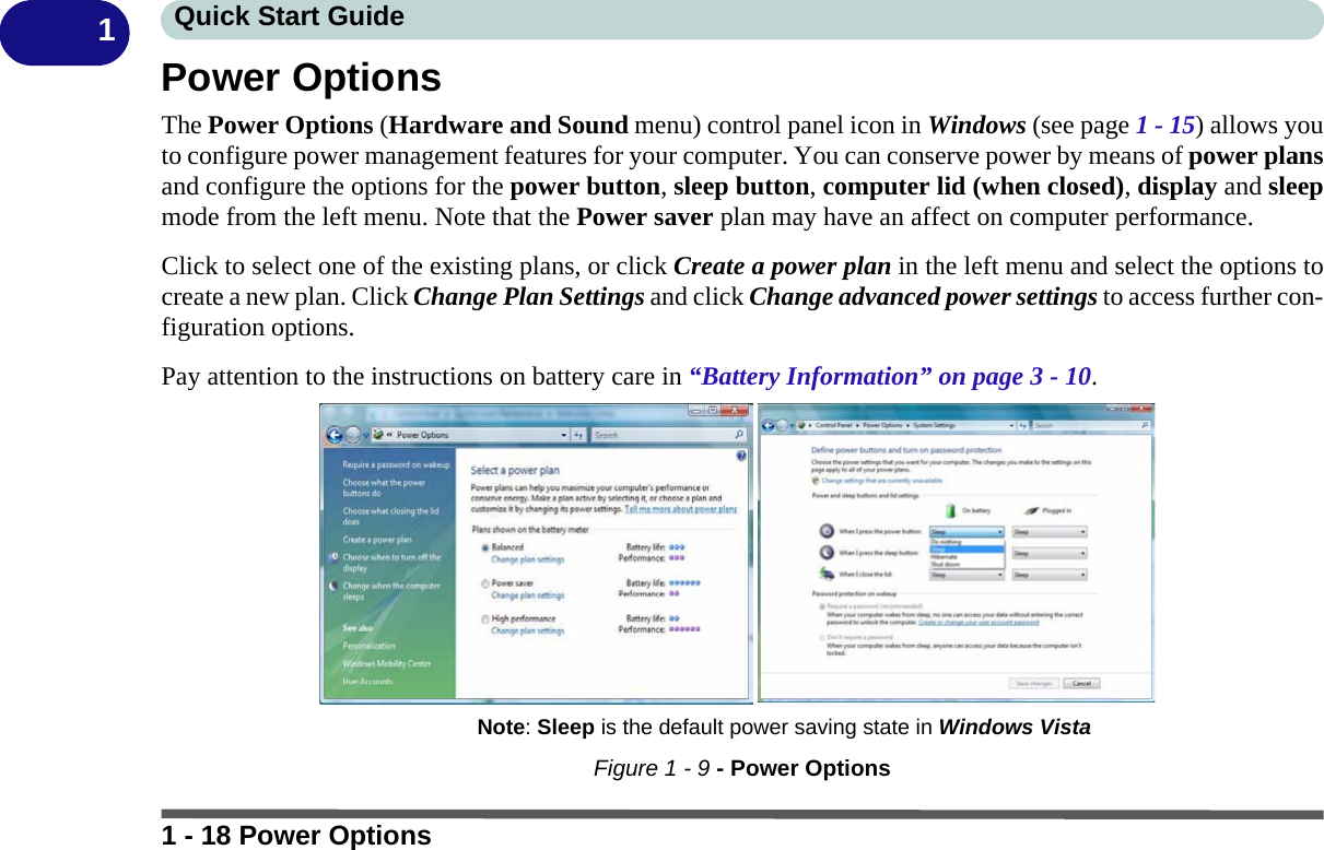 1 - 18 Power OptionsQuick Start Guide1Power OptionsThe Power Options (Hardware and Sound menu) control panel icon in Windows (see page 1 - 15) allows youto configure power management features for your computer. You can conserve power by means of power plansand configure the options for the power button, sleep button, computer lid (when closed), display and sleepmode from the left menu. Note that the Power saver plan may have an affect on computer performance.Click to select one of the existing plans, or click Create a power plan in the left menu and select the options tocreate a new plan. Click Change Plan Settings and click Change advanced power settings to access further con-figuration options.Pay attention to the instructions on battery care in “Battery Information” on page 3 - 10.Figure 1 - 9 - Power OptionsNote: Sleep is the default power saving state in Windows Vista