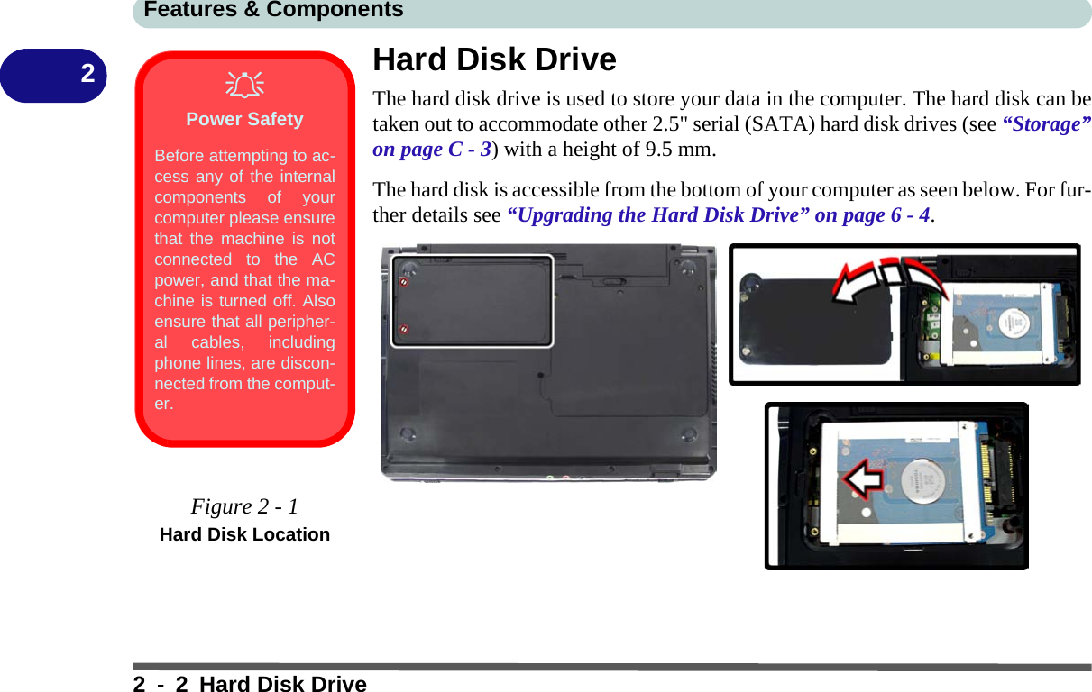 Features &amp; Components2 - 2 Hard Disk Drive2Hard Disk DriveThe hard disk drive is used to store your data in the computer. The hard disk can betaken out to accommodate other 2.5&quot; serial (SATA) hard disk drives (see “Storage”on page C - 3) with a height of 9.5 mm.The hard disk is accessible from the bottom of your computer as seen below. For fur-ther details see “Upgrading the Hard Disk Drive” on page 6 - 4.Power SafetyBefore attempting to ac-cess any of the internalcomponents of yourcomputer please ensurethat the machine is notconnected to the ACpower, and that the ma-chine is turned off. Alsoensure that all peripher-al cables, includingphone lines, are discon-nected from the comput-er.Figure 2 - 1Hard Disk Location