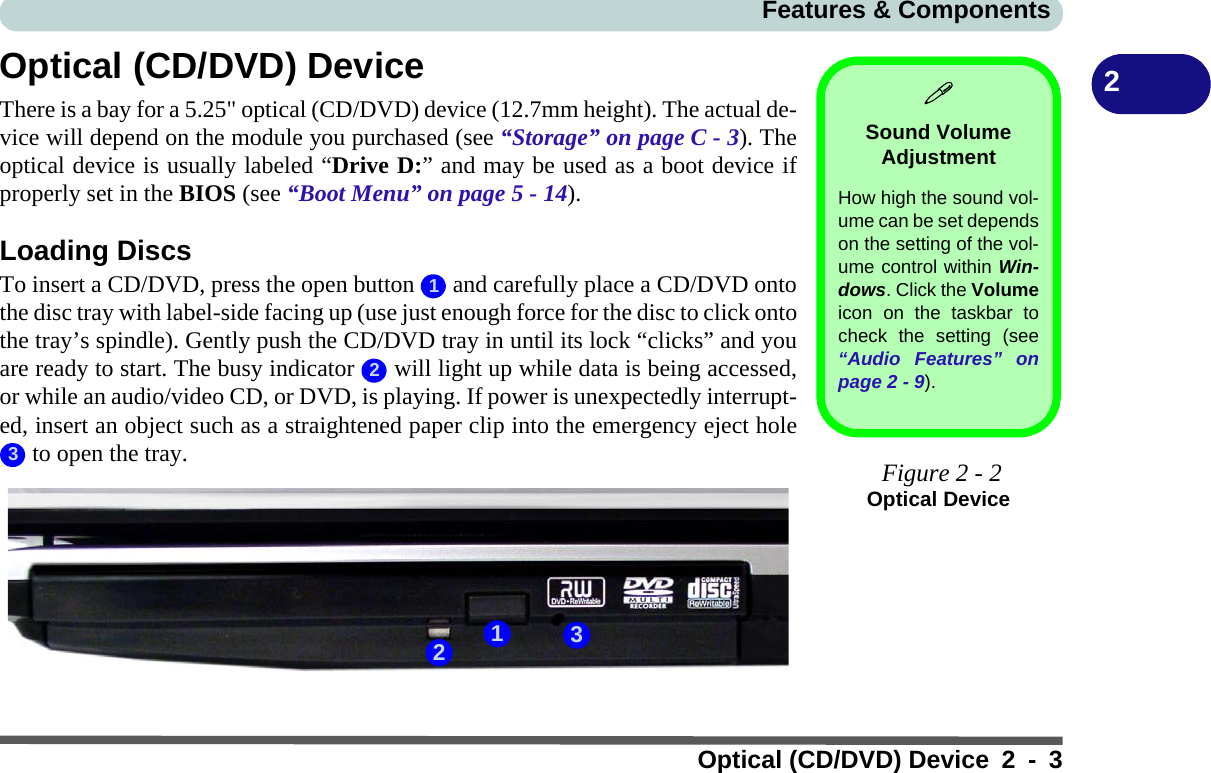 Features &amp; ComponentsOptical (CD/DVD) Device 2 - 32Optical (CD/DVD) DeviceThere is a bay for a 5.25&quot; optical (CD/DVD) device (12.7mm height). The actual de-vice will depend on the module you purchased (see “Storage” on page C - 3). Theoptical device is usually labeled “Drive D:” and may be used as a boot device ifproperly set in the BIOS (see “Boot Menu” on page 5 - 14).Loading DiscsTo insert a CD/DVD, press the open button   and carefully place a CD/DVD ontothe disc tray with label-side facing up (use just enough force for the disc to click ontothe tray’s spindle). Gently push the CD/DVD tray in until its lock “clicks” and youare ready to start. The busy indicator   will light up while data is being accessed,or while an audio/video CD, or DVD, is playing. If power is unexpectedly interrupt-ed, insert an object such as a straightened paper clip into the emergency eject hole to open the tray.Sound Volume AdjustmentHow high the sound vol-ume can be set dependson the setting of the vol-ume control within Win-dows. Click the Volumeicon on the taskbar tocheck the setting (see“Audio Features” onpage 2 - 9). Figure 2 - 2Optical Device123123