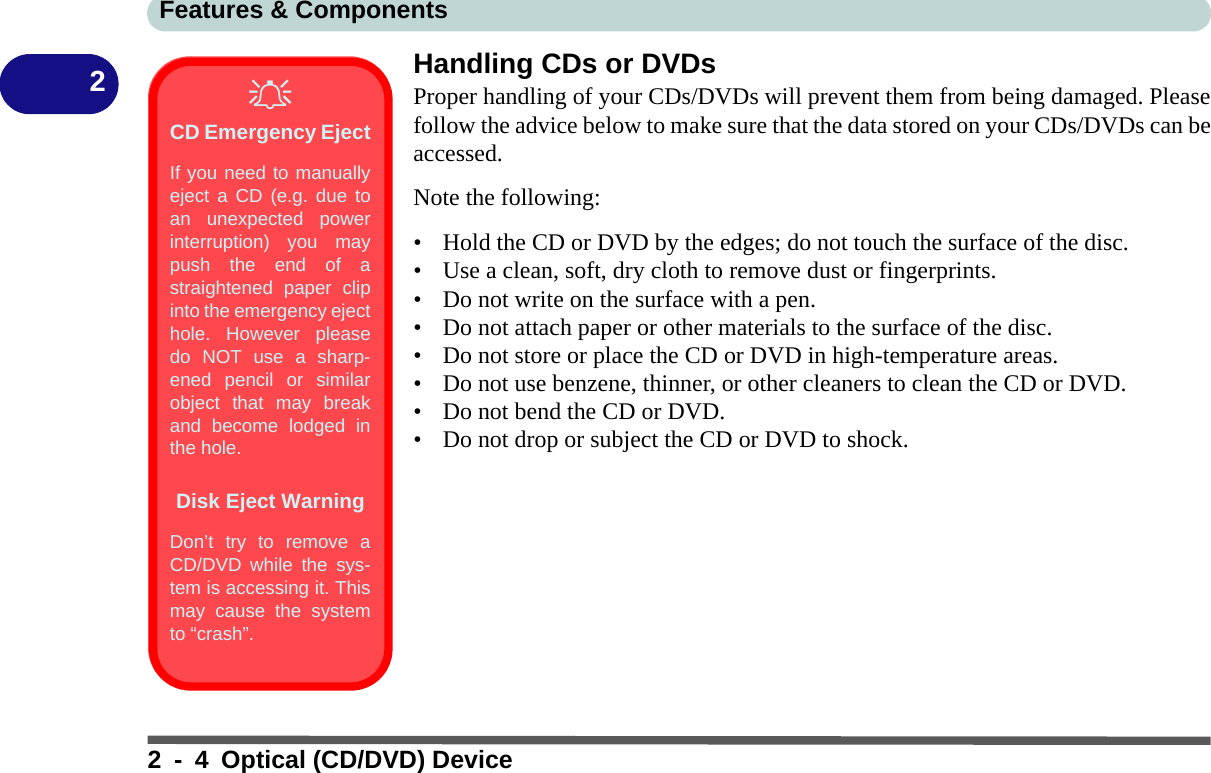 Features &amp; Components2 - 4 Optical (CD/DVD) Device2Handling CDs or DVDsProper handling of your CDs/DVDs will prevent them from being damaged. Pleasefollow the advice below to make sure that the data stored on your CDs/DVDs can beaccessed.Note the following:• Hold the CD or DVD by the edges; do not touch the surface of the disc.• Use a clean, soft, dry cloth to remove dust or fingerprints.• Do not write on the surface with a pen.• Do not attach paper or other materials to the surface of the disc.• Do not store or place the CD or DVD in high-temperature areas.• Do not use benzene, thinner, or other cleaners to clean the CD or DVD.• Do not bend the CD or DVD.• Do not drop or subject the CD or DVD to shock.CD Emergency EjectIf you need to manuallyeject a CD (e.g. due toan unexpected powerinterruption) you maypush the end of astraightened paper clipinto the emergency ejecthole. However pleasedo NOT use a sharp-ened pencil or similarobject that may breakand become lodged inthe hole.Disk Eject WarningDon’t try to remove aCD/DVD while the sys-tem is accessing it. Thismay cause the systemto “crash”.
