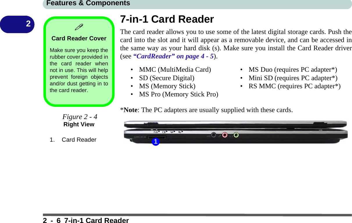 Features &amp; Components2 - 6 7-in-1 Card Reader27-in-1 Card ReaderThe card reader allows you to use some of the latest digital storage cards. Push thecard into the slot and it will appear as a removable device, and can be accessed inthe same way as your hard disk (s). Make sure you install the Card Reader driver(see “CardReader” on page 4 - 5).*Note: The PC adapters are usually supplied with these cards.Card Reader CoverMake sure you keep therubber cover provided inthe card reader whennot in use. This will helpprevent foreign objectsand/or dust getting in tothe card reader. Figure 2 - 4Right View1. Card Reader• MMC (MultiMedia Card)• SD (Secure Digital)• MS (Memory Stick)• MS Pro (Memory Stick Pro)• MS Duo (requires PC adapter*)• Mini SD (requires PC adapter*)• RS MMC (requires PC adapter*)1