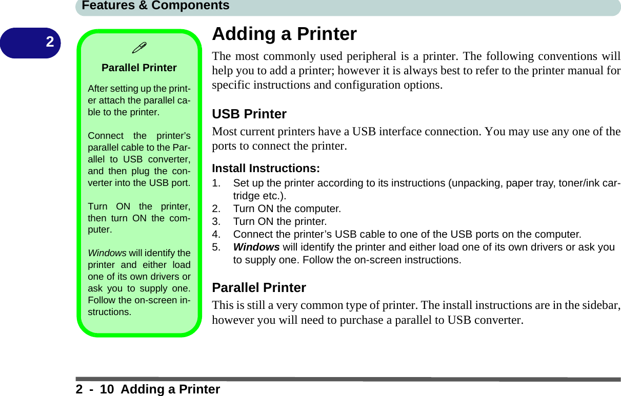 Features &amp; Components2 - 10 Adding a Printer2Adding a PrinterThe most commonly used peripheral is a printer. The following conventions willhelp you to add a printer; however it is always best to refer to the printer manual forspecific instructions and configuration options.USB PrinterMost current printers have a USB interface connection. You may use any one of theports to connect the printer.Install Instructions:1. Set up the printer according to its instructions (unpacking, paper tray, toner/ink car-tridge etc.).2. Turn ON the computer.3. Turn ON the printer.4. Connect the printer’s USB cable to one of the USB ports on the computer.5. Windows will identify the printer and either load one of its own drivers or ask you to supply one. Follow the on-screen instructions.Parallel PrinterThis is still a very common type of printer. The install instructions are in the sidebar,however you will need to purchase a parallel to USB converter.Parallel PrinterAfter setting up the print-er attach the parallel ca-ble to the printer.Connect the printer’sparallel cable to the Par-allel to USB converter,and then plug the con-verter into the USB port.Turn ON the printer,then turn ON the com-puter.Windows will identify theprinter and either loadone of its own drivers orask you to supply one.Follow the on-screen in-structions.