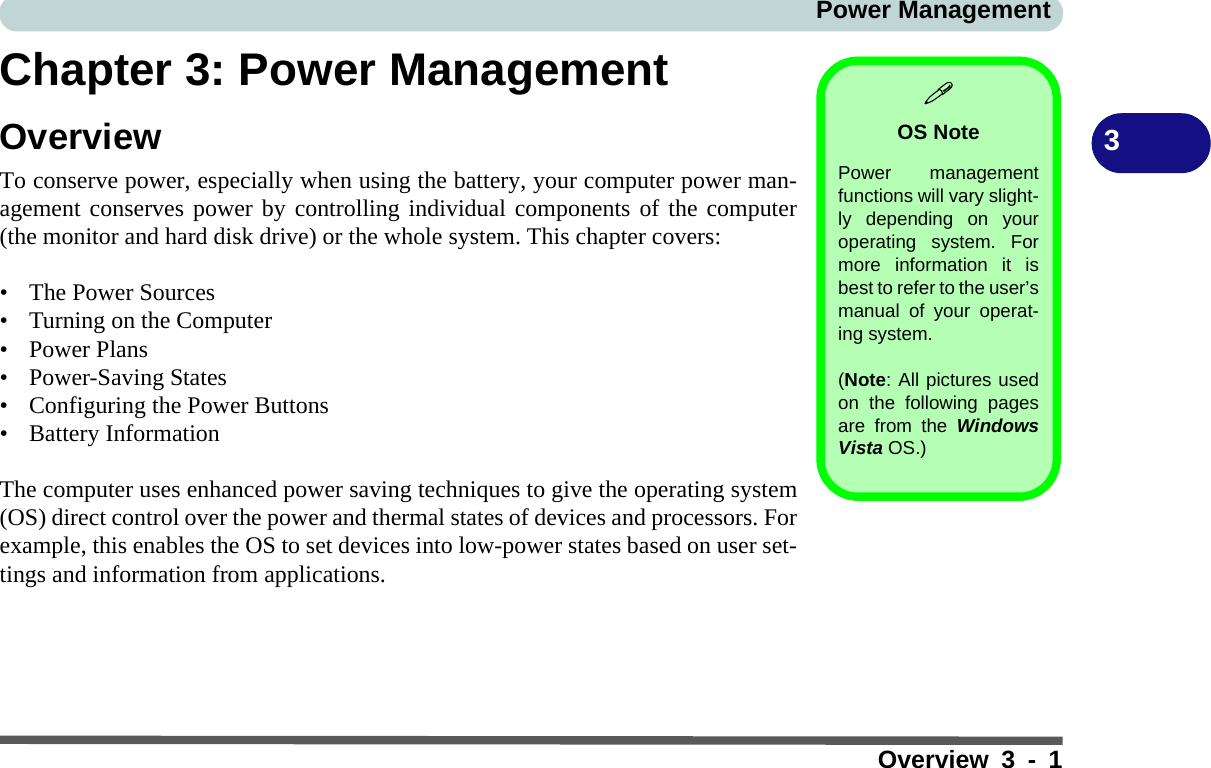 Power ManagementOverview 3 - 13Chapter 3: Power ManagementOverviewTo conserve power, especially when using the battery, your computer power man-agement conserves power by controlling individual components of the computer(the monitor and hard disk drive) or the whole system. This chapter covers:• The Power Sources• Turning on the Computer• Power Plans• Power-Saving States• Configuring the Power Buttons• Battery InformationThe computer uses enhanced power saving techniques to give the operating system(OS) direct control over the power and thermal states of devices and processors. Forexample, this enables the OS to set devices into low-power states based on user set-tings and information from applications.OS NotePower managementfunctions will vary slight-ly depending on youroperating system. Formore information it isbest to refer to the user’smanual of your operat-ing system. (Note: All pictures usedon the following pagesare from the WindowsVista OS.)