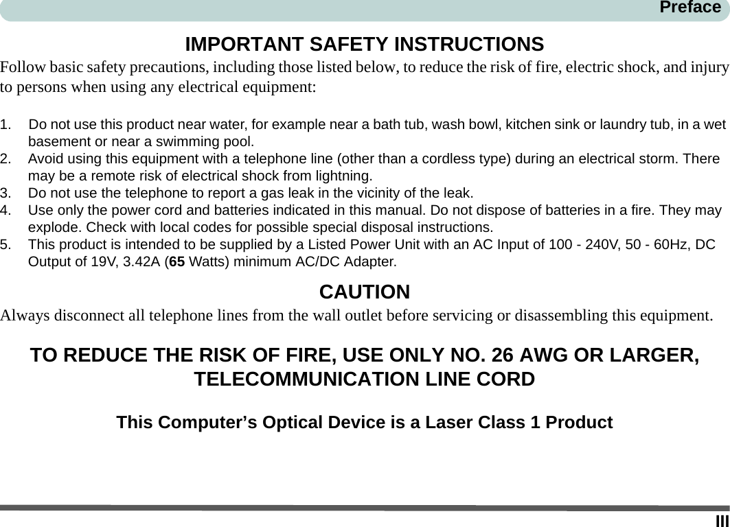 IIIPrefaceIMPORTANT SAFETY INSTRUCTIONSFollow basic safety precautions, including those listed below, to reduce the risk of fire, electric shock, and injuryto persons when using any electrical equipment:1. Do not use this product near water, for example near a bath tub, wash bowl, kitchen sink or laundry tub, in a wet basement or near a swimming pool.2. Avoid using this equipment with a telephone line (other than a cordless type) during an electrical storm. There may be a remote risk of electrical shock from lightning.3. Do not use the telephone to report a gas leak in the vicinity of the leak.4. Use only the power cord and batteries indicated in this manual. Do not dispose of batteries in a fire. They may explode. Check with local codes for possible special disposal instructions.5. This product is intended to be supplied by a Listed Power Unit with an AC Input of 100 - 240V, 50 - 60Hz, DC Output of 19V, 3.42A (65 Watts) minimum AC/DC Adapter.CAUTIONAlways disconnect all telephone lines from the wall outlet before servicing or disassembling this equipment.TO REDUCE THE RISK OF FIRE, USE ONLY NO. 26 AWG OR LARGER, TELECOMMUNICATION LINE CORDThis Computer’s Optical Device is a Laser Class 1 Product