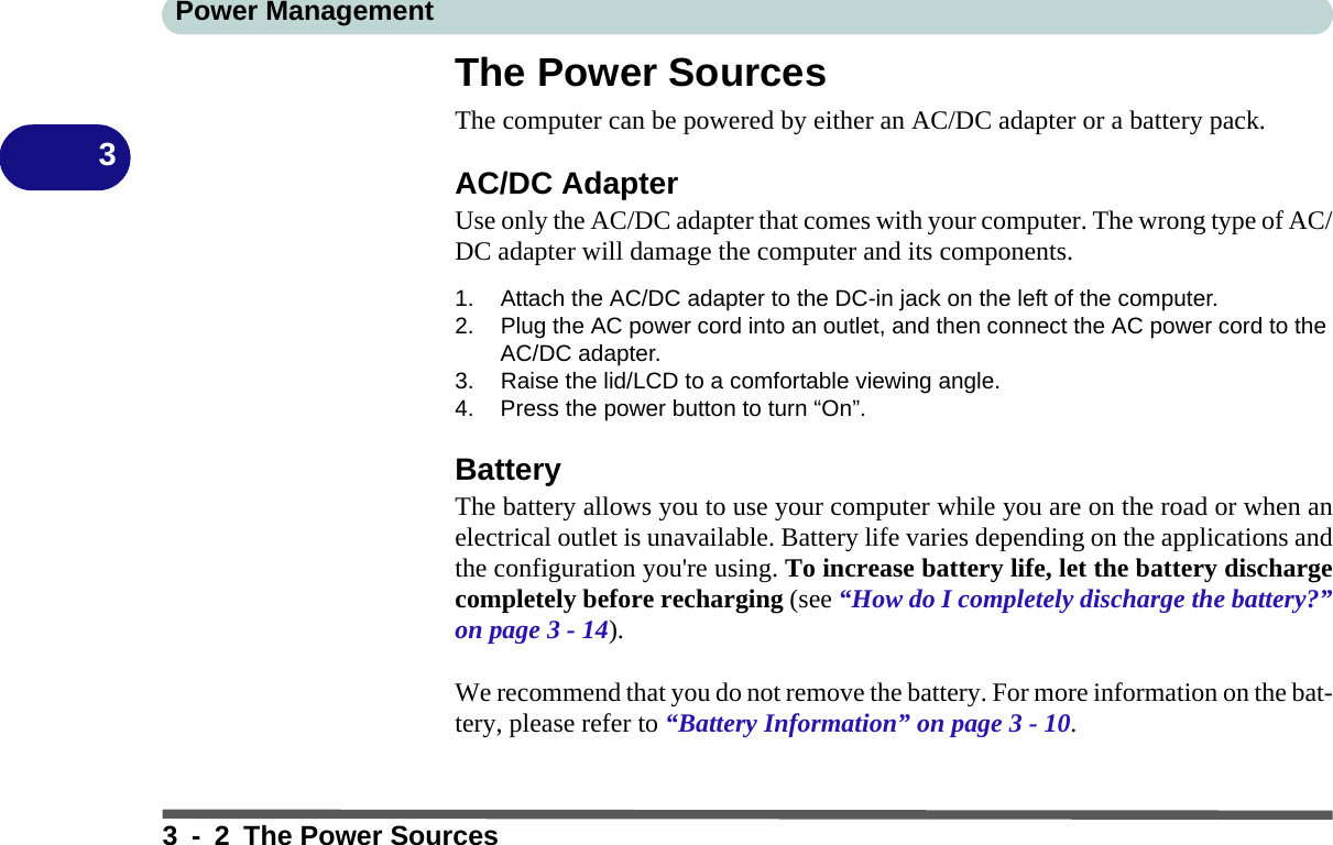 Power Management3 - 2 The Power Sources3The Power SourcesThe computer can be powered by either an AC/DC adapter or a battery pack.AC/DC AdapterUse only the AC/DC adapter that comes with your computer. The wrong type of AC/DC adapter will damage the computer and its components.1. Attach the AC/DC adapter to the DC-in jack on the left of the computer.2. Plug the AC power cord into an outlet, and then connect the AC power cord to the AC/DC adapter.3. Raise the lid/LCD to a comfortable viewing angle.4. Press the power button to turn “On”.BatteryThe battery allows you to use your computer while you are on the road or when anelectrical outlet is unavailable. Battery life varies depending on the applications andthe configuration you&apos;re using. To increase battery life, let the battery dischargecompletely before recharging (see “How do I completely discharge the battery?”on page 3 - 14).We recommend that you do not remove the battery. For more information on the bat-tery, please refer to “Battery Information” on page 3 - 10.
