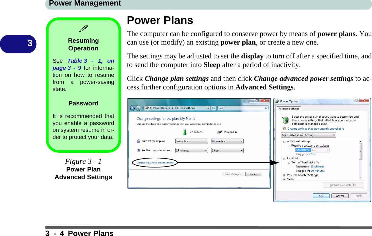 Power Management3 - 4 Power Plans3Power PlansThe computer can be configured to conserve power by means of power plans. Youcan use (or modify) an existing power plan, or create a new one.The settings may be adjusted to set the display to turn off after a specified time, andto send the computer into Sleep after a period of inactivity. Click Change plan settings and then click Change advanced power settings to ac-cess further configuration options in Advanced Settings.Resuming OperationSee  Table 3 - 1, onpage 3 - 9 for informa-tion on how to resumefrom a power-savingstate.PasswordIt is recommended thatyou enable a passwordon system resume in or-der to protect your data.Figure 3 - 1Power Plan Advanced Settings