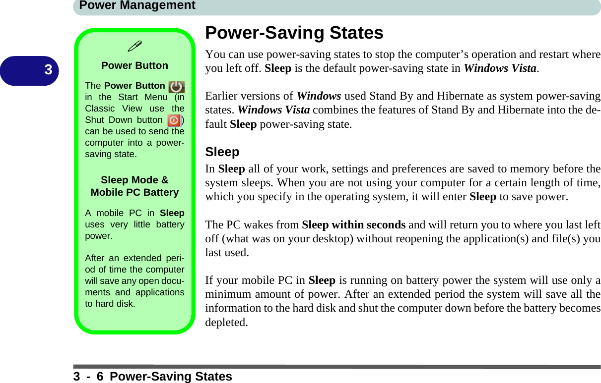 Power Management3 - 6 Power-Saving States3Power-Saving StatesYou can use power-saving states to stop the computer’s operation and restart whereyou left off. Sleep is the default power-saving state in Windows Vista.Earlier versions of Windows used Stand By and Hibernate as system power-savingstates. Windows Vista combines the features of Stand By and Hibernate into the de-fault Sleep power-saving state.SleepIn Sleep all of your work, settings and preferences are saved to memory before thesystem sleeps. When you are not using your computer for a certain length of time,which you specify in the operating system, it will enter Sleep to save power. The PC wakes from Sleep within seconds and will return you to where you last leftoff (what was on your desktop) without reopening the application(s) and file(s) youlast used.If your mobile PC in Sleep is running on battery power the system will use only aminimum amount of power. After an extended period the system will save all theinformation to the hard disk and shut the computer down before the battery becomesdepleted.Power ButtonThe Power Button in the Start Menu (inClassic View use theShut Down button  )can be used to send thecomputer into a power-saving state.Sleep Mode &amp; Mobile PC BatteryA mobile PC in Sleepuses very little batterypower. After an extended peri-od of time the computerwill save any open docu-ments and applicationsto hard disk.