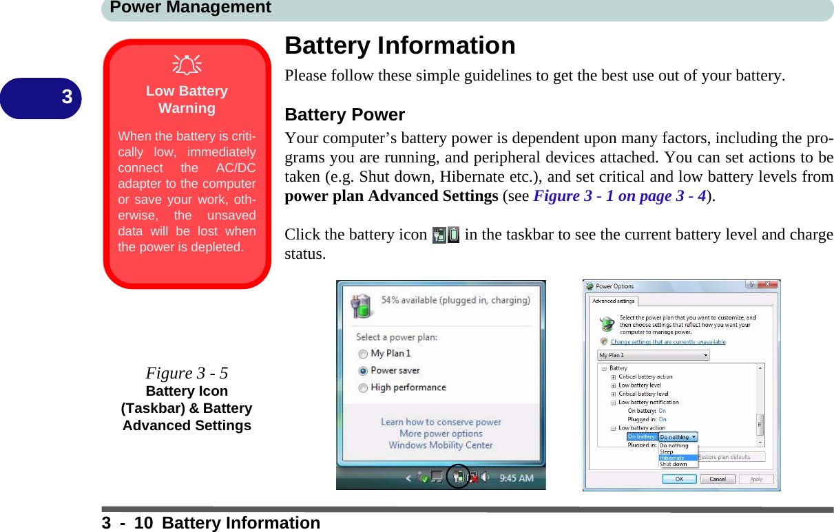 Power Management3 - 10 Battery Information3Battery InformationPlease follow these simple guidelines to get the best use out of your battery.Battery PowerYour computer’s battery power is dependent upon many factors, including the pro-grams you are running, and peripheral devices attached. You can set actions to betaken (e.g. Shut down, Hibernate etc.), and set critical and low battery levels frompower plan Advanced Settings (see Figure 3 - 1 on page 3 - 4).Click the battery icon   in the taskbar to see the current battery level and chargestatus.Low Battery WarningWhen the battery is criti-cally low, immediatelyconnect the AC/DCadapter to the computeror save your work, oth-erwise, the unsaveddata will be lost whenthe power is depleted.Figure 3 - 5Battery Icon (Taskbar) &amp; Battery Advanced Settings